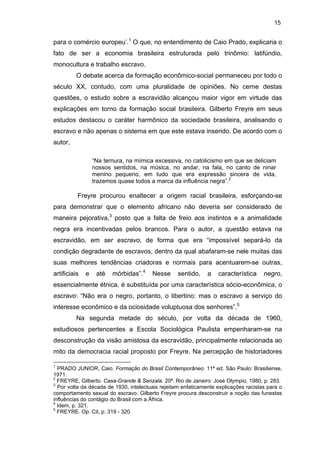 15

para o comércio europeu’.1 O que, no entendimento de Caio Prado, explicaria o
fato de ser a economia brasileira estruturada pelo trinômio: latifúndio,
monocultura e trabalho escravo.
O debate acerca da formação econômico-social permaneceu por todo o
século XX, contudo, com uma pluralidade de opiniões. No cerne destas
questões, o estudo sobre a escravidão alcançou maior vigor em virtude das
explicações em torno da formação social brasileira. Gilberto Freyre em seus
estudos destacou o caráter harmônico da sociedade brasileira, analisando o
escravo e não apenas o sistema em que este estava inserido. De acordo com o
autor,
“Na ternura, na mímica excessiva, no catolicismo em que se deliciam
nossos sentidos, na música, no andar, na fala, no canto de ninar
menino pequeno, em tudo que era expressão sincera de vida,
trazemos quase todos a marca da influência negra”.2

Freyre procurou enaltecer a origem racial brasileira, esforçando-se
para demonstrar que o elemento africano não deveria ser considerado de
maneira pejorativa,3 posto que a falta de freio aos instintos e a animalidade
negra era incentivadas pelos brancos. Para o autor, a questão estava na
escravidão, em ser escravo, de forma que era “impossível separá-lo da
condição degradante de escravos, dentro da qual abafaram-se nele muitas das
suas melhores tendências criadoras e normais para acentuarem-se outras,
artificiais

e

até

mórbidas”.4

Nesse

sentido,

a

característica

negro,

essencialmente étnica, é substituída por uma característica sócio-econômica, o
escravo: “Não era o negro, portanto, o libertino: mas o escravo a serviço do
interesse econômico e da ociosidade voluptuosa dos senhores”.5
Na segunda metade do século, por volta da década de 1960,
estudiosos pertencentes a Escola Sociológica Paulista empenharam-se na
desconstrução da visão amistosa da escravidão, principalmente relacionada ao
mito da democracia racial proposto por Freyre. Na percepção de historiadores
1

PRADO JUNIOR, Caio. Formação do Brasil Contemporâneo. 11ª ed. São Paulo: Brasiliense,
1971.
2
FREYRE, Gilberto. Casa-Grande & Senzala. 20ª. Rio de Janeiro: José Olympio, 1980, p. 283.
3
Por volta da década de 1930, intelectuais rejeitam enfaticamente explicações racistas para o
comportamento sexual do escravo. Gilberto Freyre procura desconstruir a noção das funestas
influências do contágio do Brasil com a África.
4
Idem, p. 321.
5
FREYRE. Op. Cit, p. 319 - 320.

 