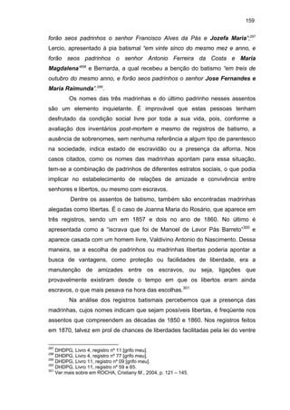 159

forão seos padrinhos o senhor Francisco Alves da Pás e Jozefa Maria”;297
Lercio, apresentado à pia batismal “em vinte sinco do mesmo mez e anno, e
forão seos padrinhos o senhor Antonio Ferreira da Costa e Maria
Magdalena”298 e Bernarda, a qual recebeu a benção do batismo “em treis de
outubro do mesmo anno, e forão seos padrinhos o senhor Jose Fernandes e
Maria Raimunda”.299.
Os nomes das três madrinhas e do último padrinho nesses assentos
são um elemento inquietante. É improvável que estas pessoas tenham
desfrutado da condição social livre por toda a sua vida, pois, conforme a
avaliação dos inventários post-mortem e mesmo de registros de batismo, a
ausência de sobrenomes, sem nenhuma referência a algum tipo de parentesco
na sociedade, indica estado de escravidão ou a presença da alforria. Nos
casos citados, como os nomes das madrinhas apontam para essa situação,
tem-se a combinação de padrinhos de diferentes estratos sociais, o que podia
implicar no estabelecimento de relações de amizade e convivência entre
senhores e libertos, ou mesmo com escravos.
Dentre os assentos de batismo, também são encontradas madrinhas
alegadas como libertas. É o caso de Joanna Maria do Rosário, que aparece em
três registros, sendo um em 1857 e dois no ano de 1860. No último é
apresentada como a “iscrava que foi de Manoel de Lavor Pás Barreto”300 e
aparece casada com um homem livre, Valdivino Antonio do Nascimento. Dessa
maneira, se a escolha de padrinhos ou madrinhas libertas poderia apontar a
busca de vantagens, como proteção ou facilidades de liberdade, era a
manutenção de amizades entre os escravos, ou seja, ligações que
provavelmente existiram desde o tempo em que os libertos eram ainda
escravos, o que mais pesava na hora das escolhas.301
Na análise dos registros batismais percebemos que a presença das
madrinhas, cujos nomes indicam que sejam possíveis libertas, é freqüente nos
assentos que compreendem as décadas de 1850 e 1860. Nos registros feitos
em 1870, talvez em prol de chances de liberdades facilitadas pela lei do ventre
297

DHDPG, Livro 4, registro nº 11 [grifo meu].
DHDPG, Livro 4, registro nº 77 [grifo meu].
299
DHDPG, Livro 11, registro nº 09 [grifo meu].
300
DHDPG, Livro 11, registro nº 59 e 65.
301
Ver mais sobre em ROCHA, Cristiany M., 2004, p. 121 – 145.
298

 