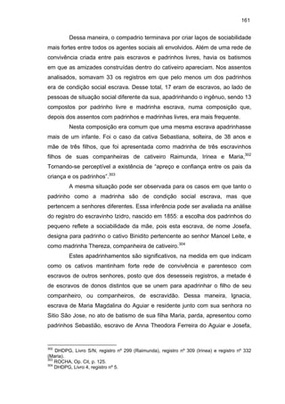 161

Dessa maneira, o compadrio terminava por criar laços de sociabilidade
mais fortes entre todos os agentes sociais ali envolvidos. Além de uma rede de
convivência criada entre pais escravos e padrinhos livres, havia os batismos
em que as amizades construídas dentro do cativeiro apareciam. Nos assentos
analisados, somavam 33 os registros em que pelo menos um dos padrinhos
era de condição social escrava. Desse total, 17 eram de escravos, ao lado de
pessoas de situação social diferente da sua, apadrinhando o ingênuo, sendo 13
compostos por padrinho livre e madrinha escrava, numa composição que,
depois dos assentos com padrinhos e madrinhas livres, era mais frequente.
Nesta composição era comum que uma mesma escrava apadrinhasse
mais de um infante. Foi o caso da cativa Sebastiana, solteira, de 38 anos e
mãe de três filhos, que foi apresentada como madrinha de três escravinhos
filhos de suas companheiras de cativeiro Raimunda, Irinea e Maria,302
Tornando-se perceptível a existência de “apreço e confiança entre os pais da
criança e os padrinhos”.303
A mesma situação pode ser observada para os casos em que tanto o
padrinho como a madrinha são de condição social escrava, mas que
pertencem a senhores diferentes. Essa inferência pode ser avaliada na análise
do registro do escravinho Izidro, nascido em 1855: a escolha dos padrinhos do
pequeno reflete a sociabilidade da mãe, pois esta escrava, de nome Josefa,
designa para padrinho o cativo Binidito pertencente ao senhor Manoel Leite, e
como madrinha Thereza, companheira de cativeiro.304
Estes apadrinhamentos são significativos, na medida em que indicam
como os cativos mantinham forte rede de convivência e parentesco com
escravos de outros senhores, posto que dos desesseis registros, a metade é
de escravos de donos distintos que se unem para apadrinhar o filho de seu
companheiro, ou companheiros, de escravidão. Dessa maneira, Ignacia,
escrava de Maria Magdalina do Aguiar e residente junto com sua senhora no
Sitio São Jose, no ato de batismo de sua filha Maria, parda, apresentou como
padrinhos Sebastião, escravo de Anna Theodora Ferreira do Aguiar e Josefa,

302

DHDPG, Livro S/N, registro nº 299 (Raimunda), registro nº 309 (Irinea) e registro nº 332
(Maria).
303
ROCHA, Op. Cit, p. 125.
304
DHDPG, Livro 4, registro nº 5.

 