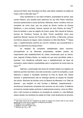 162

escrava de Pedro Jose Gonsalves da Silva, este último residente na cidade do
Crato e não no Sitio São Jose.305
Caso semelhante é o da cativa Umbilina, propriedade do senhor Jose
Liandro Bizerra, que escolhe para padrinhos de seu filho Pedro indivíduos
escravos pertencentes a outros senhores, diferentes. Assim, Umbilina, tinha um
compadre de nome Joze, que era posse do Doutor Liandro de Chaves
Ratisbona, e uma comadre, Suzana, escrava de Joze Antonio da Costa.306
Esse foi também o caso do registro de Cícero, pardo, filho natural de Antonia,
escrava de Tertuliano Tavares de Brito. Foram escolhidos como seus
padrinhos Manoel, escravo de Francisco Jose de Brito, e Raimunda, escrava
de Antonia Joaquina do Aguiar, todos moradores no Sitio São Bento. 307 Nesse
caso, o apadrinhamento advinha do convívio cotidiano que provavelmente a
mãe e os padrinhos da criança tinham.
As

relações

principalmente

os

de

de

compadrio

diferentes

estabelecidas

propriedades,

pelos

também

escravos,

podiam

ser

responsáveis pelo estabelecimento de uniões consensuais para os cativos,
pois, segundo Cristiany Rocha, na medida em que eram permitidas visitas a
parentes “com freqüência suficiente para o estabelecimento de laços de
compadrio, estava aberta a possibilidade para o surgimento de outros tipos de
laços”.308
Ademais, a observação dos locais de moradia citados nos registros de
batismos permite vislumbrar uma rede construída, a partir do compadrio, a qual
abarcava o espaço e sociedade caririense no final do século XIX. Dessa
maneira, o apadrinhamento não se restringia apenas ao espaço de moradia
dos donos. Senhores de famílias como os Beserra de Meneses e os Teles de
Quental - que residiam no sitio Curraes e Malhada, respectivamente tornaram-se mutuamente compadres dos escravos uns dos outros. A distância
do local de moradia destes senhores é relativamente próxima, cerca de 25Km,
pois o sitio Curraes se localizava na povoação de Juazeiro e o sitio Malhada
estava situado nos arredores da cidade do Crato, onde atualmente se encontra
305

Este dado acerca de sua residência foi tirado do registro de número 200 em que consta
aquele senhor como dono e, portanto, é referida sua moradia.
306
DHDPG, Livro 4, registro nº23.
307
DHDPG, Livro S/N, registro nº53.
308
ROCHA, Op. Cit, p. 130.

 