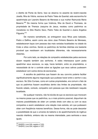 163

o distrito de Ponta da Serra. Isso se observa no assento da recém-nascida
Josefa, filha de Vitória, escrava de Pedro Teles de Quental, esta escravinha foi
apadrinhada por Leandro Beserra de Meneses e sua mulher Raimunda Maria
Beserra.309 Da mesma forma que Vicência, filha de David e Thomasia, de
propriedade de Thereza Joaquina de Jesus, recebeu como padrinhos os
moradores no Sitio Riacho Seco, Pedro Teles de Quental e Joana Angelica
Filgueira.310
De maneira semelhante, ao entregarem seus filhos para batizado,
Pedro e Delfina, assim como seu dono Jose Pinheiro Beserra de Meneses,
estabeleceram laços com pessoas das mais variadas localidades na cidade do
Crato e sítios vizinhos. Sendo os padrinhos de famílias distintas era bastante
provável que residissem em localidades diferentes, não necessariamente
distantes.
Por outro lado, as relações de compadrio estabelecidas pelos escravos
diziam respeito também aos senhores. A estes interessava quem podia
apadrinhar seus escravos, ou seja, havia também, entre os proprietários, a
necessidade de ter o controle sobre as ligações que seus cativos pudessem
estabelecer com outros donos de escravarias.
A escolha de padrinhos que fossem de seu convívio poderia facilitar
significativamente alguma negociação que pudesse haver entre o senhor e seu
escravo. No Sítio Curraes, como em outras propriedades, era comum o fato de
que os padrinhos fossem escolhidos dentro dos limites da propriedade, não
ficando vetado, contudo, compadrio com pessoas que não residissem naquela
localidade.
De qualquer maneira, não há dúvida de que os escravos que moravam
na mesma posse que os padrinhos, ou o mais próximo possível, dispunham de
maiores possibilidades de obter um contato direto com eles ou com os seus
compadres e assim estabelecer uma relação mais estreita, em que pudessem
obter com freqüência maiores benefícios. Dessa forma, não se pode descartar
a possibilidade de que o universo do batismo e do apadrinhamento do ingênuo
nascido interferia, embora não na mesma intensidade, para senhores e seus
iguais.
309
310

DHDPG, Livro S/N, registro nº 253.
DHDPG, Livro S/N, registro nº 257.

 