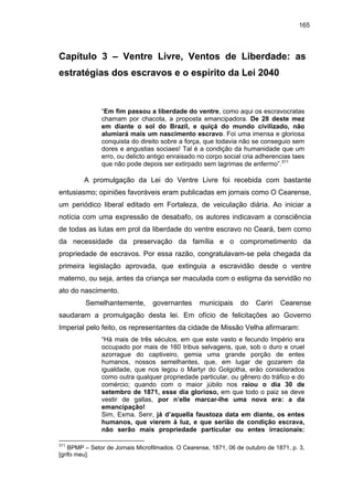 165

Capítulo 3 – Ventre Livre, Ventos de Liberdade: as
estratégias dos escravos e o espírito da Lei 2040

“Em fim passou a liberdade do ventre, como aqui os escravocratas
chamam por chacota, a proposta emancipadora. De 28 deste mez
em diante o sol do Brazil, e quiçá do mundo civilizado, não
alumiará mais um nascimento escravo. Foi uma imensa e gloriosa
conquista do direito sobre a força, que todavia não se conseguio sem
dores e angustias sociaes! Tal é a condição da humanidade que um
erro, ou delicto antigo enraisado no corpo social cria adherencias taes
que não pode depois ser extirpado sem lagrimas de enfermo”.311

A promulgação da Lei do Ventre Livre foi recebida com bastante
entusiasmo; opiniões favoráveis eram publicadas em jornais como O Cearense,
um periódico liberal editado em Fortaleza, de veiculação diária. Ao iniciar a
notícia com uma expressão de desabafo, os autores indicavam a consciência
de todas as lutas em prol da liberdade do ventre escravo no Ceará, bem como
da necessidade da preservação da família e o comprometimento da
propriedade de escravos. Por essa razão, congratulavam-se pela chegada da
primeira legislação aprovada, que extinguia a escravidão desde o ventre
materno, ou seja, antes da criança ser maculada com o estigma da servidão no
ato do nascimento.
Semelhantemente,

governantes

municipais

do

Cariri

Cearense

saudaram a promulgação desta lei. Em ofício de felicitações ao Governo
Imperial pelo feito, os representantes da cidade de Missão Velha afirmaram:
“Há mais de três séculos, em que este vasto e fecundo Império era
occupado por mais de 160 tribus selvagens, que, sob o duro e cruel
azorrague do captiveiro, gemia uma grande porção de entes
humanos, nossos semelhantes, que, em lugar de gozarem da
igualdade, que nos legou o Martyr do Golgotha, erão considerados
como outra qualquer propriedade particular, ou gênero do tráfico e do
comércio; quando com o maior júbilo nos raiou o dia 30 de
setembro de 1871, esse dia glorioso, em que todo o paiz se deve
vestir de gallas, por n’elle marcar-lhe uma nova era: a da
emancipação!
Sim, Exma. Senr, já d’aquella faustoza data em diante, os entes
humanos, que vierem à luz, e que serião de condição escrava,
não serão mais propriedade particular ou entes irracionais:
311

BPMP – Setor de Jornais Microfilmados. O Cearense, 1871, 06 de outubro de 1871, p. 3,
[grifo meu].

 