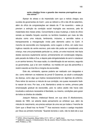 166
serão cidadãos livres e gosarão das mesmas prerrogativas que
nós outros!”312

Apesar do atraso e da imprecisão com que a notícia chegou aos
ouvidos de governantes do Cariri - pois se referem a 30 e não 28 de setembro,
além do ofício de congratulações ser datado de 1º de novembro - estes já
previam a extinção da condição social impingida aos escravos, pela lei
implantada dois meses antes. Concomitante a essa mudança, o texto do ofício
remete ao trabalho forçado ocorrido no território brasileiro por mais de três
séculos como uma mácula, lembrando, inclusive, a servidão nativa e
transparecendo a miscigenação vivida pelo elemento cativo no Cariri. A
mancha da escravidão era impregnada, como sugere o ofício, em cada novo
ingênuo nascido de ventre escravo, pois este não podia ser considerado uma
criança, mas uma propriedade particular ou, ainda, um ente irracional. Isto fazia
destes escravos duplamente servos: primeiramente em condenação religiosa,
pelo pecado de Adão e Eva, e depois pela obrigatoriedade de servir e obedecer
a um senhor terreno. Por essa razão, é a identificação do ser escravo, segundo
os governantes, que a lei vem modificar, na medida em que ela personifica o
recém-nascido ao tirar-lhe a insígnia da escravidão.
Este ato, entretanto, apenas poderia ser realizado com desgastes e
dor, como referiram os redatores do jornal O Cearense, ao aludir a extirpação
da doença, como algo que implica necessariamente em lágrimas de enfermo.
Para retirar do escravo a mácula de sua condição, era quase necessário fazêlo nascer de novo. Por isso, a lei, libertando-o ainda no ventre, primava pela
emancipação gradual da escravidão, pois no cativo adulto não havia sido
inculcada a estrutura necessária à liberdade, ou mesmo, condições para gozar
de todos os direitos de cidadão.
Joaquim Nabuco, intelectual liberal, em sua obra O Abolicionismo,
datada de 1883, vai adiante deste pensamento ao enfatizar que, além da
mácula do nascimento, era preciso extirpar de uma vez por todas a “mancha de
Caim que o Brasil traz na fronte”.313 Aos escravos recaía o castigo imputado
por Deus ao primeiro homicida: “Quando lavrares o solo, não te dará ele a sua

312

APEC. Ofício Expedido, Missa Velha, 01/11, 1871, p. 1 [grifo meu].
NABUCO, Joaquim. O Abolicionismo. Rio de Janeiro: Nova Fronteira; São Paulo: Publifolha,
2000, Prefácio, p. XXI.
313

 