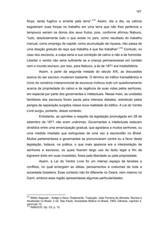 167

força; serás fugitivo e errante pela terra”.314 Assim, dia a dia, os cativos
esgotariam suas forças no trabalho em uma terra que não lhes pertencia e
tampouco seriam os donos dos seus frutos; pois, conforme afirmou Nabuco,
“tudo, absolutamente tudo o que existe no país, como resultado do trabalho
manual, como emprego de capital, como acumulação de riqueza, não passa de
uma doação gratuita da raça que trabalha à que faz trabalhar”.315 Contudo, no
caso dos escravos, a culpa seria a sua condição de cativo e não a de homicida.
Libertar o ventre não seria suficiente se a criança permanecesse em contato
com o mundo escravo, por isso, para Nabuco, a lei de 1871 era insatisfatória.
Assim, a partir da segunda metade do século XIX, as discussões
acerca do ser escravo mudaram bastante. O término do tráfico transatlântico e
início do comércio interprovincial de escravos motivou todo um questionamento
acerca da propriedade do cativo e da regência de suas vidas pelos senhores,
em especial por parte dos governantes e intelectuais. Nesse meio, as unidades
familiares dos escravos foram pauta para intensos debates, sobretudo pelos
perigos de separação surgidos nessa nova realidade do tráfico. A Lei do Ventre
Livre surgiu, portanto, desse contexto.
Entretanto, as opiniões a respeito da legislação promulgada em 28 de
setembro de 1871 não eram unânimes. Governantes e intelectuais estavam
divididos entre uma emancipação gradual, que agradava a muitos senhores, ou
uma medida imediata que extinguisse de uma vez a escravidão no Brasil.
Muitos parlamentares e governantes se pronunciaram contra ou a favor desta
legislação, todavia, na prática, o que mais aparecia era a interpretação de
senhores e escravos, os quais fizeram largo uso do texto legal a fim de
lograrem êxito em suas investidas, fosse pela liberdade ou pela propriedade.
Assim, a Lei do Ventre Livre foi um intenso espaço de tensões e
conflitos, no qual emergiam as idéias, pensamentos e costumes de toda a
sociedade brasileira. Esse contexto não foi diferente no Ceará, nem mesmo no
Cariri, embora essa região apresentasse algumas particularidades.

314

Bíblia Sagrada – Antigo e Novo Testamento. Tradução: João Ferreira de Almeida. Revista e
Atualizada no Brasil, 2 ed. São Paulo: Sociedade Bíblica no Brasil, 1993, Gênesis, capítulo 4,
versículo 12.
315
NABUCO, Op. Cit, p. 15.

 