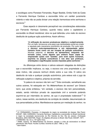 16

e sociólogos como Florestan Fernandes, Roger Bastide, Emilia Viotti da Costa
e Fernando Henrique Cardoso a escravidão tinha um caráter puramente
violento e nela não se podia divisar uma relação harmoniosa entre senhores e
escravos.6
Esse aspecto é claramente perceptível nas considerações elaboradas
por Fernando Henrique Cardoso, quando tratou sobre o capitalismo e
escravidão no Brasil meridional, obra na qual defendeu uma visão do escravo
destituído de qualquer ação autonômica. Assim afirmou:
“A reificação do escravo produzia-se objetiva e subjetivamente.
Por um lado, tornava-se uma peça cuja necessidade social era criada
e regulada pelo mecanismo econômico de produção. Por outro lado,
o escravo auto-representava-se e era representado pelos
homens livres como um ser incapaz de posição autonômica.
Noutras palavras, o escravo se apresentava, enquanto ser
tornado coisa, como alguém que embora fosse capaz de
empreender ações com ‘sentido’, pois eram ações humanas,
exprimia na própria consciência e nos atos que praticava,
orientações e significações sociais impostas pelos senhores”.7

As diferenças entre donos e cativos estavam relegadas às distinções
que a escravidão implicava, ou seja, o escravo era uma propriedade e, por
esse motivo, não possuía nenhum direito sobre a sua vida. O cativo era
destituído de toda e qualquer posição autonômica, pois estava sob o jugo da
reificação subjetiva e objetiva, próprias da servidão.
“A palavra do escravo não tem voz”.8 Esta conclusão, semelhante aos
outros autores, foi esboçada em “As Metamorfoses do escravo” por Octavio
Ianni, que ainda enfatizou: “em verdade, o escravo não tem personalidade,
estado, sendo indivíduo privado de capacidade civil e somente podendo
exprimir-se por intermédio do senhor, de que é propriedade inalienável”.9 O
cativo, nesse sentido, era destituído da condição de cidadão; desumanizado de
sua personalidade jurídica. Manifestava-se apenas por mediação do senhor, na

6

Cf: FERNANDES, Florestan. A integração do negro na sociedade de classes. São Paulo:
EDUSP, 1965; CARDOSO, Fernando Henrique. Capitalismo e escravidão no Brasil meridional:
o negro na sociedade escravocrata do Rio Grande do Sul. Rio de Janeiro: Civilização
Brasileira, 2003; BASTIDE, Roger. As religiões africanas no Brasil. São Paulo: EDUSP, 1971.
7
CARDOSO. Op. Cit, p. 161 [grifo meu].
8
IANNI, Octavio. As Metarmofoses do Escravo: apogeu e crise da escravatura no Brasil
meridional. São Paulo: Hucitec Curitiba: Scientia et Labor, 1988, p. 122.
9
Idem Ibdem.

 