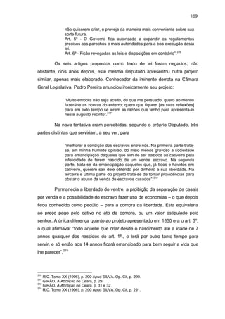 169
não quiserem criar, e proveja da maneira mais conveniente sobre sua
sorte futura.
Art. 5º - O Governo fica autorisado a expandir os regulamentos
precisos aos parochos e mais autoridades para a boa execução desta
lei.
Art. 6º - Ficão revogadas as leis e disposições em contrário”.316

Os seis artigos propostos como texto de lei foram negados; não
obstante, dois anos depois, este mesmo Deputado apresentou outro projeto
similar, apenas mais elaborado. Conhecedor da iminente derrota na Câmara
Geral Legislativa, Pedro Pereira anunciou ironicamente seu projeto:
“Muito embora não seja aceito, do que me persuado, quero ao menos
fazer-lhe as honras do enterro; quero que fiquem [as suas reflexões]
para em todo tempo se lerem as razões que tenho para apresenta-lo
neste augusto recinto”.317

Na nova tentativa eram percebidas, segundo o próprio Deputado, três
partes distintas que serviriam, a seu ver, para
“melhorar a condição dos escravos entre nós. Na primeira parte tratase, em minha humilde opinião, do meio menos gravoso à sociedade
para emancipação daqueles que têm de ser trazidos ao cativeiro pela
infelicidade de terem nascido de um ventre escravo. Na segunda
parte, trata-se da emancipação daqueles que, já tidos e havidos em
cativeiro, querem sair dele obtendo por dinheiro a sua liberdade. Na
terceira e última parte do projeto trata-se de tomar providências para
obstar o abuso da venda de escravos casados”.318

Permanecia a liberdade do ventre, a proibição da separação de casais
por venda e a possibilidade do escravo fazer uso de economias – o que depois
ficou conhecido como pecúlio – para a compra da liberdade. Esta equivaleria
ao preço pago pelo cativo no ato da compra, ou um valor estipulado pelo
senhor. A única diferença quanto ao projeto apresentado em 1850 era o art. 3º,
o qual afirmava: “todo aquelle que criar desde o nascimento ate a idade de 7
annos qualquer dos nascidos do art. 1º., o terá por outro tanto tempo para
servir, e só então aos 14 annos ficará emancipado para bem seguir a vida que
lhe parecer”.319

316

RIC. Tomo XX (1906), p. 200 Apud SILVA. Op. Cit, p. 290.
GIRÃO. A Abolição no Ceará, p. 29.
318
GIRÃO. A Abolição no Ceará, p. 31 e 32.
319
RIC. Tomo XX (1906), p. 200 Apud SILVA. Op. Cit, p. 291.
317

 