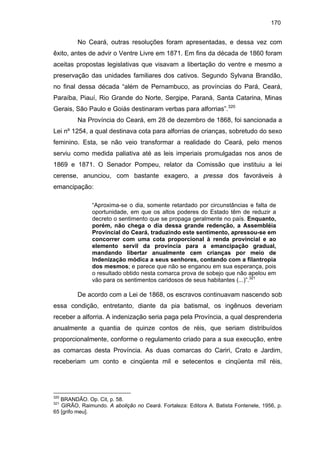 170

No Ceará, outras resoluções foram apresentadas, e dessa vez com
êxito, antes de advir o Ventre Livre em 1871. Em fins da década de 1860 foram
aceitas propostas legislativas que visavam a libertação do ventre e mesmo a
preservação das unidades familiares dos cativos. Segundo Sylvana Brandão,
no final dessa década “além de Pernambuco, as províncias do Pará, Ceará,
Paraíba, Piauí, Rio Grande do Norte, Sergipe, Paraná, Santa Catarina, Minas
Gerais, São Paulo e Goiás destinaram verbas para alforrias”.320
Na Província do Ceará, em 28 de dezembro de 1868, foi sancionada a
Lei nº 1254, a qual destinava cota para alforrias de crianças, sobretudo do sexo
feminino. Esta, se não veio transformar a realidade do Ceará, pelo menos
serviu como medida paliativa até as leis imperiais promulgadas nos anos de
1869 e 1871. O Senador Pompeu, relator da Comissão que instituiu a lei
cerense, anunciou, com bastante exagero, a pressa dos favoráveis à
emancipação:
“Aproxima-se o dia, somente retardado por circunstâncias e falta de
oportunidade, em que os altos poderes do Estado têm de reduzir a
decreto o sentimento que se propaga geralmente no país. Enquanto,
porém, não chega o dia dessa grande redenção, a Assembléia
Provincial do Ceará, traduzindo este sentimento, apressou-se em
concorrer com uma cota proporcional à renda provincial e ao
elemento servil da província para a emancipação gradual,
mandando libertar anualmente cem crianças por meio de
Indenização módica a seus senhores, contando com a filantropia
dos mesmos; e parece que não se enganou em sua esperança, pois
o resultado obtido nesta comarca prova de sobejo que não apelou em
vão para os sentimentos caridosos de seus habitantes (...)”.321

De acordo com a Lei de 1868, os escravos continuavam nascendo sob
essa condição, entretanto, diante da pia batismal, os ingênuos deveriam
receber a alforria. A indenização seria paga pela Província, a qual desprenderia
anualmente a quantia de quinze contos de réis, que seriam distribuídos
proporcionalmente, conforme o regulamento criado para a sua execução, entre
as comarcas desta Província. As duas comarcas do Cariri, Crato e Jardim,
receberiam um conto e cinqüenta mil e setecentos e cinqüenta mil réis,

320

BRANDÃO. Op. Cit, p. 58.
GIRÃO, Raimundo. A abolição no Ceará. Fortaleza: Editora A. Batista Fontenele, 1956, p.
65 [grifo meu].

321

 