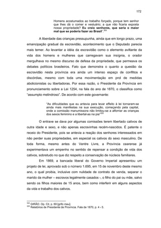 172
Homens acostumados ao trabalho forçado, porque tem senhor
que lhes dá o comer e vestuário; a que não ficaria exposta
nossa propriedade? Eu creio senhores, que seria o maior
mal que se poderia fazer ao Brasil”.324

A liberdade das crianças pressupunha, ainda que em longo prazo, uma
emancipação gradual da escravidão, acontecimento que o Deputado parecia
mais temer. Ao levantar a idéia da escravidão como o elemento aviltante da
vida dos homens e mulheres que carregavam sua insígnia, o orador
mergulhava no mesmo discurso de defesa da propriedade, que permeava os
debates políticos brasileiros. Fato que demonstra o quanto a questão da
escravidão nesta província era ainda um intenso espaço de conflitos e
discórdias, mesmo com toda uma movimentação em prol de medidas
abolicionistas ou libertadoras. Por essa razão, o Presidente da Província em
pronunciamento sobre a Lei 1254, na fala do ano de 1870, o classifica como
“assumpto melindroso”. De acordo com este governante:
“As dificuldades que eu antevia para levar effeito à lei tornaram-se
ainda mais manifestas na sua execução, começando pela capital,
onde a comissão manumissora não limitou-se a alforriar as crianças
dos sexos feminino e a libertal-as na pia”325

O entrave se dava por algumas comissões terem libertado cativos de
outra idade e sexo, e não apenas escravinhas recém-nascidos. É patente o
receio do Presidente, pois se antevia a reação dos senhores interessados em
não perder suas propriedades, em especial os cativos do sexo masculino. De
toda forma, mesmo antes do Ventre Livre, a Província cearense já
experimentava um empenho no sentido de repensar a condição de vida dos
cativos, sobretudo no que diz respeito a conservação de núcleos familiares.
Em 1869, a bancada liberal do Governo Imperial apresentou um
projeto de lei, aprovado sob o número 1.695, em 15 de novembro deste mesmo
ano, o qual proibia, inclusive com nulidade de contrato de venda, separar o
marido da mulher – escravos legalmente casados -, o filho do pai ou mãe, salvo
sendo os filhos maiores de 15 anos, bem como interferir em alguns aspectos
da vida e trabalho dos cativos.

324
325

GIRÃO. Op. Cit, p. 69 [grifo meu].
Relatórios de Presidente de Província. Fala de 1870, p. 4 - 5.

 