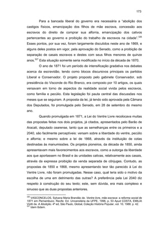 173

Para a bancada liberal do governo era necessária a “abolição dos
castigos físicos, emancipação dos filhos de mãe escrava, concessão aos
escravos do direito de comprar sua alforria, emancipação dos cativos
pertencentes ao governo e proibição do trabalho de escravos na cidade”.326
Esses pontos, por sua vez, foram largamente discutidos neste ano de 1869, e
alguns deles postos em vigor, pela aprovação do Senado, como a proibição de
separação de casais escravos e destes com seus filhos menores de quinze
anos.327 Esta situação somente seria modificada no início da década de 1870.
O ano de 1871 foi um período de intensificação gradativa nos debates
acerca da escravidão, tendo como blocos discursivos principais os partidos
Liberal e Conservador. O projeto proposto pelo gabinete Conservador, sob
presidência do Visconde do Rio Branco, era composto por 10 artigos, os quais
versavam em torno de aspectos da realidade social vivida pelos escravos,
como família e pecúlio. Esta legislação foi pauta central das discussões nos
meses que se seguiram. A proposta da lei, já tendo sido aprovada pela Câmara
dos Deputados, foi promulgada pelo Senado, em 28 de setembro do mesmo
ano.
Quando promulgada em 1871, a Lei do Ventre Livre recolocava muitas
das propostas feitas nos dois projetos, já citados, apresentados pelo Barão de
Aracati, deputado cearense, tanto que as semelhanças entre os primeiros e a
2040, são facilmente perceptíveis: versam sobre a liberdade do ventre, pecúlio
e alforria; e mesmo sobre a lei de 1868, através da instituição de cotas
destinadas às manumissões. Os projetos pioneiros, da década de 1850, ainda
apresentavam mais favorecimentos aos escravos, como a outorga da liberdade
aos que aportassem no Brasil e às unidades cativas, relativamente aos casais,
através da expressa proibição da venda separada de cônjuges. Contudo, as
propostas de 1850 e 1868, mesmo apresentando teor tão parecido à Lei do
Ventre Livre, não foram promulgadas. Nesse caso, qual teria sido o motivo da
escolha de uma em detrimento das outras? A preferência pela Lei 2040 diz
respeito à construção do seu texto; este, sem dúvida, era mais complexo e
sinuoso que as duas propostas anteriores.
326

VASCONCELOS, Sylvana Maria Brandão de. Ventre livre, mãe escrava: a reforma social de
1871 em Pernambuco. Recife: Ed. Universitária da UFPE, 1996, p, 53 Apud COSTA, EMILIA
Viotti da. A Abolição. 4ª ed, São Paulo, Global, Coleção História Popular, vol. 10, 1988. p. 42.
327
Idem Ibdem.

 
