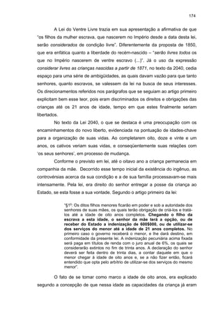 174

A Lei do Ventre Livre trazia em sua apresentação a afirmativa de que
“os filhos da mulher escrava, que nascerem no Império desde a data desta lei,
serão considerados de condição livre”. Diferentemente da proposta de 1850,
que era enfática quanto a liberdade do recém-nascido – “serão livres todos os
que no Império nascerem de ventre escravo (...)”. Já o uso da expressão
considerar livres as crianças nascidas a partir de 1871, no texto da 2040, cedia
espaço para uma série de ambigüidades, as quais davam vazão para que tanto
senhores, quanto escravos, se valessem da lei na busca de seus interesses.
Os direcionamentos referidos nos parágrafos que se seguiam ao artigo primeiro
explicitam bem esse teor, pois eram discriminados os direitos e obrigações das
crianças até os 21 anos de idade, tempo em que estes finalmente seriam
libertados.
No texto da Lei 2040, o que se destaca é uma preocupação com os
encaminhamentos do novo liberto, evidenciada na pontuação de idades-chave
para a organização de suas vidas. Ao completarem oito, doze e vinte e um
anos, os cativos veriam suas vidas, e conseqüentemente suas relações com
‘os seus senhores’, em processo de mudança.
Conforme o previsto em lei, até o oitavo ano a criança permanecia em
companhia da mãe. Decorrido esse tempo inicial da existência do ingênuo, as
controvérsias acerca da sua condição e a de sua família processavam-se mais
intensamente. Pela lei, era direito do senhor entregar a posse da criança ao
Estado, se esta fosse a sua vontade. Segundo o artigo primeiro da lei:
“§1o: Os ditos filhos menores ficarão em poder e sob a autoridade dos
senhores de suas mães, os quais terão obrigação de criá-los e tratálos até a idade de oito anos completos. Chegando o filho da
escrava a esta idade, o senhor da mãe terá a opção, ou de
receber do Estado a indenização de 600$000, ou de utilizar-se
dos serviços do menor até a idade de 21 anos completos. No
primeiro caso o governo receberá o menor, e lhe dará destino, em
conformidade da presente lei. A indenização pecuniária acima fixada
será paga em títulos de renda com o juro anual de 6%, os quais se
considerarão extintos no fim de trinta anos. A declaração do senhor
deverá ser feita dentro de trinta dias, a contar daquele em que o
menor chegar à idade de oito anos e, se a não fizer então, ficará
entendido que opta pelo arbítrio de utilizar-se dos serviços do mesmo
menor”.

O fato de se tomar como marco a idade de oito anos, era explicado
segundo a concepção de que nessa idade as capacidades da criança já eram

 