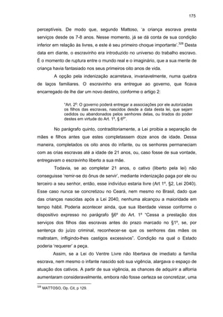 175

perceptíveis. De modo que, segundo Mattoso, ‘a criança escrava presta
serviços desde os 7-8 anos. Nesse momento, já se dá conta de sua condição
inferior em relação às livres, e este é seu primeiro choque importante’.328 Desta
data em diante, o escravinho era introduzido no universo do trabalho escravo.
É o momento de ruptura entre o mundo real e o imaginário, que a sua mente de
criança havia fantasiado nos seus primeiros oito anos de vida.
A opção pela indenização acarretava, invariavelmente, numa quebra
de laços familiares. O escravinho era entregue ao governo, que ficava
encarregado de lhe dar um novo destino, conforme o artigo 2:
“Art. 2o: O governo poderá entregar a associações por ele autorizadas
os filhos das escravas, nascidos desde a data desta lei, que sejam
cedidos ou abandonados pelos senhores delas, ou tirados do poder
destes em virtude do Art. 1o, § 6o”.

No parágrafo quinto, contraditoriamente, a Lei proibia a separação de
mães e filhos antes que estes completassem doze anos de idade. Dessa
maneira, completados os oito anos do infante, ou os senhores permaneciam
com as crias escravas até a idade de 21 anos, ou, caso fosse de sua vontade,
entregavam o escravinho liberto a sua mãe.
Todavia, se ao completar 21 anos, o cativo (liberto pela lei) não
conseguisse ‘remir-se do ônus de servir’, mediante indenização paga por ele ou
terceiro a seu senhor, então, esse indivíduo estaria livre (Art 1º, §2, Lei 2040).
Esse caso nunca se concretizou no Ceará, nem mesmo no Brasil, dado que
das crianças nascidas após a Lei 2040, nenhuma alcançou a maioridade em
tempo hábil. Poderia acontecer ainda, que sua liberdade viesse conforme o
dispositivo expresso no parágrafo §6º do Art. 1º “Cessa a prestação dos
serviços dos filhos das escravas antes do prazo marcado no §1º, se, por
sentença do juízo criminal, reconhecer-se que os senhores das mães os
maltratam, infligindo-lhes castigos excessivos”. Condição na qual o Estado
poderia ‘requerer’ a peça.
Assim, se a Lei do Ventre Livre não libertava de imediato a família
escrava, nem mesmo o infante nascido sob sua vigência, alargava o espaço de
atuação dos cativos. A partir de sua vigência, as chances de adquirir a alforria
aumentaram consideravelmente, embora não fosse certeza se concretizar, uma
328

MATTOSO, Op. Cit, p 129.

 