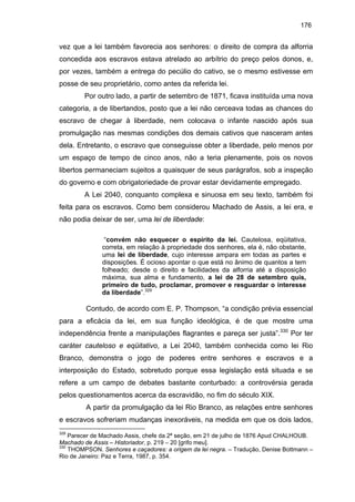 176

vez que a lei também favorecia aos senhores: o direito de compra da alforria
concedida aos escravos estava atrelado ao arbítrio do preço pelos donos, e,
por vezes, também a entrega do pecúlio do cativo, se o mesmo estivesse em
posse de seu proprietário, como antes da referida lei.
Por outro lado, a partir de setembro de 1871, ficava instituída uma nova
categoria, a de libertandos, posto que a lei não cerceava todas as chances do
escravo de chegar à liberdade, nem colocava o infante nascido após sua
promulgação nas mesmas condições dos demais cativos que nasceram antes
dela. Entretanto, o escravo que conseguisse obter a liberdade, pelo menos por
um espaço de tempo de cinco anos, não a teria plenamente, pois os novos
libertos permaneciam sujeitos a quaisquer de seus parágrafos, sob a inspeção
do governo e com obrigatoriedade de provar estar devidamente empregado.
A Lei 2040, conquanto complexa e sinuosa em seu texto, também foi
feita para os escravos. Como bem considerou Machado de Assis, a lei era, e
não podia deixar de ser, uma lei de liberdade:
“convém não esquecer o espírito da lei. Cautelosa, eqüitativa,
correta, em relação à propriedade dos senhores, ela é, não obstante,
uma lei de liberdade, cujo interesse ampara em todas as partes e
disposições. É ocioso apontar o que está no ânimo de quantos a tem
folheado; desde o direito e facilidades da alforria até a disposição
máxima, sua alma e fundamento, a lei de 28 de setembro quis,
primeiro de tudo, proclamar, promover e resguardar o interesse
da liberdade”.329

Contudo, de acordo com E. P. Thompson, “a condição prévia essencial
para a eficácia da lei, em sua função ideológica, é de que mostre uma
independência frente a manipulações flagrantes e pareça ser justa”.330 Por ter
caráter cauteloso e eqüitativo, a Lei 2040, também conhecida como lei Rio
Branco, demonstra o jogo de poderes entre senhores e escravos e a
interposição do Estado, sobretudo porque essa legislação está situada e se
refere a um campo de debates bastante conturbado: a controvérsia gerada
pelos questionamentos acerca da escravidão, no fim do século XIX.
A partir da promulgação da lei Rio Branco, as relações entre senhores
e escravos sofreriam mudanças inexoráveis, na medida em que os dois lados,
329

Parecer de Machado Assis, chefe da 2ª seção, em 21 de julho de 1876 Apud CHALHOUB.
Machado de Assis – Historiador, p. 219 – 20 [grifo meu].
330
THOMPSON. Senhores e caçadores: a origem da lei negra. – Tradução, Denise Bottmann –
Rio de Janeiro: Paz e Terra, 1987, p. 354.

 