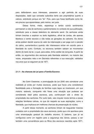 177

para defenderem seus interesses, passaram a agir partindo de suas
disposições, dado que concedia subsídios tanto aos proprietários quanto a
cativos, sobretudo porque era “lei”. Pois, para que fosse testificada como tal,
era preciso que aparentasse, pelo menos, ser justa.
Dessa

forma,

medo,

esperança

e

tantos

outros

sentimentos

permearam a vida de senhores e parlamentares no contexto de sua publicação,
sobretudo para a classe detentora do elemento servil. Os senhores ainda
tinham brechas a explorar no texto legislativo, afinal de contas, ele apenas
libertava o ventre escravo e não todas as gerações do cativeiro. Os donos
ainda podiam decidir acerca do valor da indenização a ser paga com o pecúlio
do cativo, aumentando-o quando não interessava entrar em acordo para a
liberdade do outro. Contudo, os escravos também sabiam se movimentar
dentro do texto da lei, o qual, para estes, tinha caráter de conquista. A partir de
então, os argumentos dos escravos pela liberdade estariam, na maioria das
vezes, amparados nela e em Decretos referentes a sua execução, validados
nos anos que se seguiram ao de 1871.

3.1.1 – As chances da Lei para a Família Escrava

No Cariri Cearense, a promulgação da Lei 2040 veio corroborar uma
realidade já vivida por muitos escravos, posto que havia uma considerável
flexibilidade para a formação de famílias cujos laços se mostravam, em sua
maioria, estáveis, conquanto não fosse uma situação que pudesse ser
considerada ideal pelos escravos, pois, continuavam sob o direto de
propriedade dos senhores. Por outro lado, veio imputar novos termos a essas
relações familiares cativas, no que diz respeito as suas aspirações, como a
liberdade, que implicava em melhores chances de preservação do núcleo.
A partir desse momento, os senhores tinham de resguardar maiores
cuidados com a propriedade dos seus escravos, posto que a lei apontava para
uma emancipação gradual do trabalho escravo. O batismo, que já se
configurava como um registro para a segurança dos donos, passou a ser
também uma conveniência para os filhos dos escravos nascidos após 1871,

 