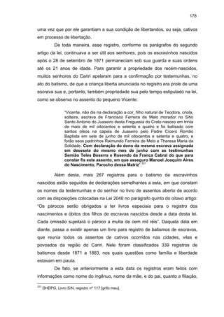 178

uma vez que por ele garantiam a sua condição de libertandos, ou seja, cativos
em processo de libertação.
De toda maneira, esse registro, conforme os parágrafos do segundo
artigo da lei, continuava a ser útil aos senhores, pois os escravinhos nascidos
após o 28 de setembro de 1871 permaneciam sob sua guarda e suas ordens
até os 21 anos de idade. Para garantir a propriedade dos recém-nascidos,
muitos senhores do Cariri apelaram para a confirmação por testemunhas, no
ato do batismo, de que a criança liberta anunciada no registro era prole de uma
escrava sua e, portanto, também propriedade sua pelo tempo estipulado na lei,
como se observa no assento do pequeno Vicente:
“Vicente, não dis na declaração a cor¸ filho natural de Teodora, criola,
solteira, escrava de Francisco Ferreira de Melo morador no Sitio
Santo Antonio do Juaseiro desta Freguesia do Crato nasceo em trinta
de maio de mil oitocentos e setenta e quatro e foi batisado com
santos oleos na capela de Juaseiro pelo Padre Cícero Romão
Baptista em sete de junho de mil oitocentos e setenta e quatro, e
forão seos padrinhos Raimundo Ferreira de Melo e Theresa Maria da
Solidade. Com declaração do dono da mesma escrava assignada
em desesete do mesmo mes de junho com as testimunhas
Semião Teles Beserra e Rosendo da Franca Cabral do que para
constar fis este assento, em que asseguro Manoel Joaquim Aires
do Nascimento, Parocho dessa Matriz”.331

Além deste, mais 267 registros para o batismo de escravinhos
nascidos estão seguidos de declarações semelhantes a esta, em que constam
os nomes da testemunhas e do senhor no livro de assentos aberto de acordo
com as disposições colocadas na Lei 2040 no parágrafo quinto do oitavo artigo:
“Os párocos serão obrigados a ter livros especiais para o registro dos
nascimentos e óbitos dos filhos de escravas nascidos desde a data desta lei.
Cada omissão sujeitará o pároco a multa de cem mil réis”. Daquela data em
diante, passa a existir apenas um livro para registro de batismos de escravos,
que reunia todos os assentos de cativos ocorridos nas cidades, vilas e
povoados da região do Cariri. Nele foram classificados 339 registros de
batismos desde 1871 a 1883, nos quais questões como família e liberdade
estavam em pauta.
De fato, se anteriormente a esta data os registros eram feitos com
informações como nome do ingênuo, nome da mãe, e do pai, quanto a filiação,
331

DHDPG, Livro S/N, registro nº 117 [grifo meu].

 