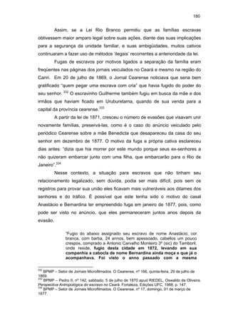 180

Assim, se a Lei Rio Branco permitiu que as famílias escravas
obtivessem maior amparo legal sobre suas ações, diante das suas implicações
para a segurança da unidade familiar, e suas ambigüidades, muitos cativos
continuaram a fazer uso de métodos ‘ilegais’ recorrentes a anterioridade da lei.
Fugas de escravos por motivos ligados a separação da família eram
freqüentes nas páginas dos jornais veiculados no Ceará e mesmo na região do
Cariri. Em 20 de julho de 1869, o Jornal Cearense noticiava que seria bem
gratificado “quem pegar uma escrava com cria” que havia fugido do poder do
seu senhor. 332 O escravinho Guilherme também fugiu em busca da mãe e dos
irmãos que haviam ficado em Uruburetama, quando de sua venda para a
capital da província cearense.333
A partir da lei de 1871, cresceu o número de evasões que visavam unir
novamente famílias, preservá-las, como é o caso do anúncio veiculado pelo
periódico Cearense sobre a mãe Benedicta que desapareceu da casa do seu
senhor em dezembro de 1877. O motivo da fuga a própria cativa esclareceu
dias antes: “dizia que hia morrer por este mundo porque seus ex-senhores a
não quizeram embarcar junto com uma filha, que embarcarão para o Rio de
Janeiro”.334
Nesse contexto, a situação para escravos que não tinham seu
relacionamento legalizado, sem dúvida, podia ser mais difícil, pois sem os
registros para provar sua união eles ficavam mais vulneráveis aos ditames dos
senhores e do tráfico. É possível que este tenha sido o motivo do casal
Anastácio e Bernardina ter empreendido fuga em janeiro de 1877, pois, como
pode ser visto no anúncio, que eles permaneceram juntos anos depois da
evasão.
“Fugio do abaixo assignado seu escravo de nome Anastácio, cor
branca, com barba, 24 annos, bem apessoado, cabellos um pouco
crespos, comprado a Antonio Carvalho Monteiro 3º (sic) do Tamboril,
onde reside, fugio desta cidade em 1872, levando em sua
companhia a cabocla de nome Bernardina ainda moça e que já o
acompanhava. Foi visto o anno passado com a mesma
332

BPMP – Setor de Jornais Microfilmados. O Cearense, nº 166, quinta-feira, 29 de julho de
1869.
333
BPMP – Pedro II, nº 142, sabbado, 5 de julho de 1870 apud RIEDEL, Oswaldo de Oliveira.
Perspectiva Antropológica do escravo no Ceará. Fortaleza, Edições UFC, 1988, p. 147.
334
BPMP – Setor de Jornais Microfilmados. O Cearense, nº 17, domingo, 01 de março de
1877.

 