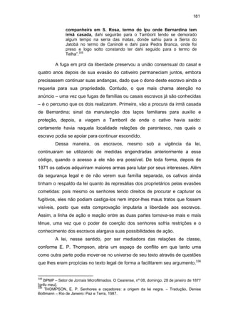 181
companheira em S. Rosa, termo do Ipu onde Bernardina tem
irmã casada, dahi seguirão para o Tamboril tendo se demorado
algum tempo na serra das matas, donde sahiu para a Serra do
Jatobá no termo de Canindé e dahi para Pedra Branca, onde foi
preso e logo solto constando ter dahi seguido para o termo de
Telha”.335

A fuga em prol da liberdade preservou a união consensual do casal e
quatro anos depois de sua evasão do cativeiro permaneciam juntos, embora
precisassem continuar suas andanças, dado que o dono deste escravo ainda o
requeria para sua propriedade. Contudo, o que mais chama atenção no
anúncio – uma vez que fugas de famílias ou casais escravos já são conhecidas
– é o percurso que os dois realizaram. Primeiro, vão a procura da irmã casada
de Bernardina; sinal da manutenção dos laços familiares para auxílio e
proteção, depois, a viagem a Tamboril de onde o cativo havia saído:
certamente havia naquela localidade relações de parentesco, nas quais o
escravo podia se apoiar para continuar escondido.
Dessa maneira, os escravos, mesmo sob a vigência da lei,
continuaram se utilizando de medidas engendradas anteriormente a esse
código, quando o acesso a ele não era possível. De toda forma, depois de
1871 os cativos adquiriram maiores armas para lutar por seus interesses. Além
da segurança legal e de não verem sua família separada, os cativos ainda
tinham o respaldo da lei quanto às represálias dos proprietários pelas evasões
cometidas: pois mesmo os senhores tendo direitos de procurar e capturar os
fugitivos, eles não podiam castiga-los nem impor-lhes maus tratos que fossem
visíveis, posto que esta comprovação imputaria a liberdade aos escravos.
Assim, a linha de ação e reação entre as duas partes tornava-se mais e mais
tênue, uma vez que o poder de coerção dos senhores sofria restrições e o
conhecimento dos escravos alargava suas possibilidades de ação.
A lei, nesse sentido, por ser mediadora das relações de classe,
conforme E. P. Thompson, abria um espaço de conflito em que tanto uma
como outra parte podia mover-se no universo de seu texto através de questões
que lhes eram propícias no texto legal de forma a facilitarem seu argumento.336

335

BPMP – Setor de Jornais Microfilmados. O Cearense, nº 08, domingo, 28 de janeiro de 1877
[grifo meu].
336
THOMPSON, E. P. Senhores e caçadores: a origem da lei negra. – Tradução, Denise
Bottmann – Rio de Janeiro: Paz e Terra, 1987.

 