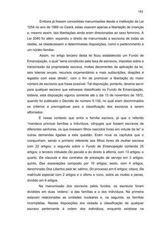 183

Embora já fossem concedidas manumissões desde a instituição da Lei
1254 no ano de 1868 no Ceará, estas visavam apenas a libertação de crianças
e, mesmo assim, tais libertações ainda eram direcionadas ao sexo feminino. A
Lei 2040 foi além: expandiu o direito de manumissão a escravos de todas as
idades, se obedecessem a determinadas disposições, como o pertencimento a
um núcleo familiar.
Assim, no artigo terceiro desta lei ficou estabelecido um Fundo de
Emancipação, o qual “seria constituído pela taxa de escravos, impostos sobre a
transmissão da propriedade escrava, multas decorrentes da aplicação da lei,
seis loterias anuais, recursos orçamentários e mais subscrições, doações e
legados com esse direito”, com o fim de promover a libertação do maior
número de escravos que fosse possível. Tal disposição, portanto, deveria servir
para qualquer escravo que estivesse classificado no Fundo de Emancipação,
todavia, esta disposição vigorou somente até o dia 13 de novembro de 1872,
quando foi publicado o Decreto de número 5.135, no qual eram discriminados
os critérios e prerrogativas para a classificação dos escravos a serem
alforriados.
É nesse contexto que entra a família escrava, já que o referido
“mandava priorizar famílias a indivíduos, cônjuges que fossem escravos de
diferentes senhores, os que tivessem filhos nascidos livres em virtude da lei” e
outras demandas ligadas a esta questão. Eram nove os capítulos que o
compunham, sendo o primeiro referente aos filhos livres da mulher escrava
com 22 artigos; o segundo sobre o Fundo de Emancipação contendo 25
artigos; o terceiro intitulado Do pecúlio e do direito à alforria, com 13 artigos; o
quarto, Da clausula e dos contratos de prestação de serviço em 3 artigos;
quinto, Das associações composto por 10 artigos; sexto, com 4 artigos,
denominado Dos Libertos pela lei; sétimo, Do processo em 6 artigos; oitavo, Da
matrícula especial com 2 artigos e o último e nono, sobre as multas e penas,
dividido em 6 artigos.
Na manumissão dos escravos pelos fundos, os escravos foram
divididos em duas ‘ordens’: a das famílias e a dos indivíduos. Na primeira
estavam relacionadas as unidades nucleares e, na segunda, as famílias
incompletas. Nestas disposições era vedada a classificação de qualquer
escravo pertencente à ordem dos indivíduos, enquanto existisse na

 