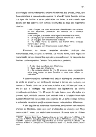184

classificação cativo pertencente à ordem das famílias. Era preciso, ainda, que
fosse respeitada a categorização expressa no artigo 27 desse Decreto, acerca
dos tipos de famílias a serem priorizadas nas listas de manumissão que
deveria ser dos escravos com famílias constituídas, ou seja, aos legalmente
casados:
I – Os cônjuges, que forem escravos de diferentes senhores, estejam
ou não separados, pertençam aos mesmos ou a diversos
condôminos;
II - Os cônjuges, que tiverem filhos ingênuos menores de 8 annos;
III - Os cônjuges, que tiverem filhos ingênuos menores de 21 annos;
IV - Os cônjuges, com filhos menores escravos;
V – As mães, viúvas ou solteiras, que tiverem filhos escravos
menores de 21 annos;
VI - Os cônjuges, sem filhos menores ou sem filhos.337

Entretanto,

as

demais

categorias

deveriam

participar

das

manumissões, mas, só após as famílias. Da mesma forma, havia regras de
manumissão para os integrantes que não se enquadrassem na categoria das
famílias, conforme previa o Decreto. Teria preferência, portanto,
I – A mãe viúva, ou solteira, com filhos livres;
II – O pai, viúvo, com filhos livres;
III – Os escravos solteiros de 12 a 50 annos de idade, começando
pelos mais moços no sexo feminino, e pelos mais velhos no
masculino.338

A classificação para liberdade nesta circular aponta para uma tentativa
de ainda se preservar um contingente escravo a serviço dos senhores ou
mesmo do Estado, dado que os escravos solteiros eram divididos por idade, a
fim de que a libertação não alcançasse tão rapidamente os cativos
considerados produtivos (15 – 40 anos). Ao invés destes, eram alforriados, em
primeiro lugar, escravos casados com pessoas livres e cônjuges cativos que
tivessem filhos livres ou nascidos sob a vigência da Lei 2040: ou seja, famílias
e, sobretudo, os núcleos que já se apresentassem mais próximos à liberdade.
A eles seguiam-se as famílias incompletas, embora com bem menores
chances de liberdade, posto que eram privilegiadas as unidades com filhos
menores de 21 anos, que ainda fossem escravos. Somente após os núcleos
337

BPMP – Setor de Obras Raras. Regulamento a que se refere o Decreto nº 5.135 de 13 de
novembro de 1872. In: Collecção das Leis do Império do Brasil, 1872. Rio de Janeiro, p.1059.
338
BPMP – Setor de Obras Raras. Regulamento a que se refere o Decreto nº 5.135 de 13 de
novembro de 1872. In: Collecção das Leis do Império do Brasil, 1872. Rio de Janeiro, p.1056 1060.

 