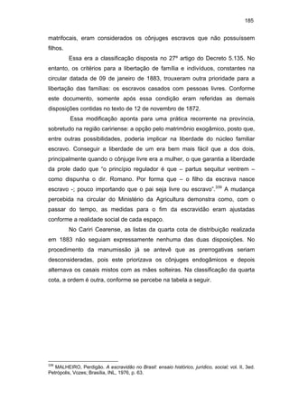 185

matrifocais, eram considerados os cônjuges escravos que não possuíssem
filhos.
Essa era a classificação disposta no 27º artigo do Decreto 5.135. No
entanto, os critérios para a libertação de família e indivíduos, constantes na
circular datada de 09 de janeiro de 1883, trouxeram outra prioridade para a
libertação das famílias: os escravos casados com pessoas livres. Conforme
este documento, somente após essa condição eram referidas as demais
disposições contidas no texto de 12 de novembro de 1872.
Essa modificação aponta para uma prática recorrente na província,
sobretudo na região caririense: a opção pelo matrimônio exogâmico, posto que,
entre outras possibilidades, poderia implicar na liberdade do núcleo familiar
escravo. Conseguir a liberdade de um era bem mais fácil que a dos dois,
principalmente quando o cônjuge livre era a mulher, o que garantia a liberdade
da prole dado que “o princípio regulador é que – partus sequitur ventrem –
como dispunha o dir. Romano. Por forma que – o filho da escrava nasce
escravo -; pouco importando que o pai seja livre ou escravo”.339 A mudança
percebida na circular do Ministério da Agricultura demonstra como, com o
passar do tempo, as medidas para o fim da escravidão eram ajustadas
conforme a realidade social de cada espaço.
No Cariri Cearense, as listas da quarta cota de distribuição realizada
em 1883 não seguiam expressamente nenhuma das duas disposições. No
procedimento da manumissão já se antevê que as prerrogativas seriam
desconsideradas, pois este priorizava os cônjuges endogâmicos e depois
alternava os casais mistos com as mães solteiras. Na classificação da quarta
cota, a ordem é outra, conforme se percebe na tabela a seguir.

339

MALHEIRO, Perdigão. A escravidão no Brasil: ensaio histórico, jurídico, social; vol. II, 3ed.
Petrópolis, Vozes; Brasília, INL, 1976, p. 63.

 
