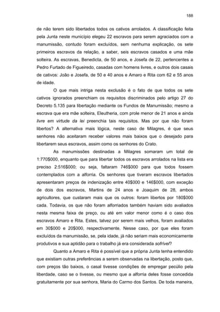 188

de não terem sido libertados todos os cativos arrolados. A classificação feita
pela Junta neste município elegeu 22 escravos para serem agraciados com a
manumissão, contudo foram excluídos, sem nenhuma explicação, os sete
primeiros escravos da relação, a saber, seis escravos casados e uma mãe
solteira. As escravas, Benedicta, de 50 anos, e Josefa de 22, pertencentes a
Pedro Furtado de Figueiredo, casadas com homens livres, e outros dois casais
de cativos: João e Josefa, de 50 e 40 anos e Amaro e Rita com 62 e 55 anos
de idade.
O que mais intriga nesta exclusão é o fato de que todos os sete
cativos ignorados preenchiam os requisitos discriminados pelo artigo 27 do
Decreto 5.135 para libertação mediante os Fundos de Manumissão; mesmo a
escrava que era mãe solteira, Eleutheria, com prole menor de 21 anos e ainda
livre em virtude da lei preenchia tais requisitos. Mas por que não foram
libertos? A alternativa mais lógica, neste caso de Milagres, é que seus
senhores não aceitaram receber valores mais baixos que o desejado para
libertarem seus escravos, assim como os senhores do Crato.
As manumissões destinadas a Milagres somaram um total de
1:770$000, enquanto que para libertar todos os escravos arrolados na lista era
preciso 2:516$000; ou seja, faltaram 746$000 para que todos fossem
contemplados com a alforria. Os senhores que tiveram escravos libertados
apresentaram preços de indenização entre 40$000 e 146$000, com exceção
de dois dos escravos, Martins de 24 anos e Joaquim de 28, ambos
agricultores, que custaram mais que os outros: foram libertos por 180$000
cada. Todavia, os que não foram alforriados também haviam sido avaliados
nesta mesma faixa de preço, ou até em valor menor como é o caso dos
escravos Amaro e Rita. Estes, talvez por serem mais velhos, foram avaliados
em 30$000 e 20$000, respectivamente. Nesse caso, por que eles foram
excluídos da manumissão, se, pela idade, já não seriam mais economicamente
produtivos e sua aptidão para o trabalho já era considerada sofrível?
Quanto a Amaro e Rita é possível que a própria Junta tenha entendido
que existiam outras preferências a serem observadas na libertação, posto que,
com preços tão baixos, o casal tivesse condições de empregar pecúlio pela
liberdade, caso se o tivesse, ou mesmo que a alforria deles fosse concedida
gratuitamente por sua senhora, Maria do Carmo dos Santos. De toda maneira,

 