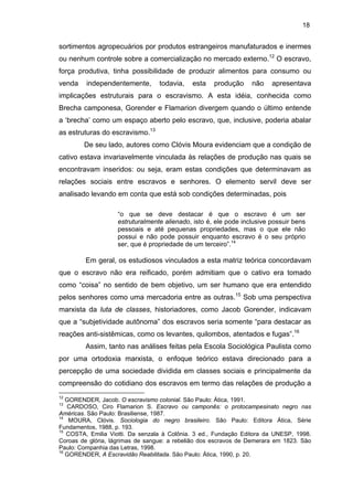 18

sortimentos agropecuários por produtos estrangeiros manufaturados e inermes
ou nenhum controle sobre a comercialização no mercado externo.12 O escravo,
força produtiva, tinha possibilidade de produzir alimentos para consumo ou
venda

independentemente,

todavia,

esta

produção

não

apresentava

implicações estruturais para o escravismo. A esta idéia, conhecida como
Brecha camponesa, Gorender e Flamarion divergem quando o último entende
a ‘brecha’ como um espaço aberto pelo escravo, que, inclusive, poderia abalar
as estruturas do escravismo.13
De seu lado, autores como Clóvis Moura evidenciam que a condição de
cativo estava invariavelmente vinculada às relações de produção nas quais se
encontravam inseridos: ou seja, eram estas condições que determinavam as
relações sociais entre escravos e senhores. O elemento servil deve ser
analisado levando em conta que está sob condições determinadas, pois
“o que se deve destacar é que o escravo é um ser
estruturalmente alienado, isto é, ele pode inclusive possuir bens
pessoais e até pequenas propriedades, mas o que ele não
possui e não pode possuir enquanto escravo é o seu próprio
ser, que é propriedade de um terceiro”.14

Em geral, os estudiosos vinculados a esta matriz teórica concordavam
que o escravo não era reificado, porém admitiam que o cativo era tomado
como “coisa” no sentido de bem objetivo, um ser humano que era entendido
pelos senhores como uma mercadoria entre as outras.15 Sob uma perspectiva
marxista da luta de classes, historiadores, como Jacob Gorender, indicavam
que a “subjetividade autônoma” dos escravos seria somente “para destacar as
reações anti-sistêmicas, como os levantes, quilombos, atentados e fugas”.16
Assim, tanto nas análises feitas pela Escola Sociológica Paulista como
por uma ortodoxia marxista, o enfoque teórico estava direcionado para a
percepção de uma sociedade dividida em classes sociais e principalmente da
compreensão do cotidiano dos escravos em termo das relações de produção a
12

GORENDER, Jacob. O escravismo colonial. São Paulo: Ática, 1991.
CARDOSO, Ciro Flamarion S. Escravo ou camponês: o protocampesinato negro nas
Américas. São Paulo: Brasiliense, 1987.
14
MOURA, Clóvis. Sociologia do negro brasileiro. São Paulo: Editora Ática, Série
Fundamentos, 1988, p. 193.
15
COSTA, Emilia Viotti. Da senzala à Colônia. 3 ed., Fundação Editora da UNESP, 1998.
Coroas de glória, lágrimas de sangue: a rebelião dos escravos de Demerara em 1823. São
Paulo: Companhia das Letras, 1998.
16
GORENDER, A Escravidão Reabilitada. São Paulo: Ática, 1990, p. 20.
13

 