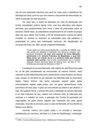 189

não há uma explicação plausível, por parte da Junta, para a desistência da
libertação do casal, uma vez que nem mesmo o documento da manumissão se
refere à exclusão dos sete escravos.
Por outro lado, a opção da libertação por meio da distribuição dos
fundos arrecadados poderia figurar como uma boa alternativa para alguns
senhores, que paulatinamente viam minar a base da propriedade sobre os
escravos. Diante disso, os proprietários empenhavam-se em manter os preços
altos dos seus cativos nos Fundos, a fim de compensarem a perda do capital
investido no escravo ou recorriam as autoridades para não perderem a
propriedade do cativo sem indenização nenhuma. Na classificação do
município de Crato, em 1883, consta a seguinte declaração:
“Como pode ver nesta quota distribuída, a quantia de 45$594, que
não poude ser aplicada à libertação dos escravos casados com
escravos. Entretanto há aqui uma escrava de nome Manoella,
pertencente a D. Antonia Francisca de Magalhães, a qual tem
filhos livres em virtude da lei e a senhora d’ella quer libertar
mediante esta quantia, mas a junta reconhecendo que a escrava
(ilegível). Outros escravos deixa de faze-lo (sic), por isso V. Ex.
entende que ela pode ser libertada e o fará.”341

A aceitação da escrava Manoella, mãe solteira de dois filhos livres pela
lei, se dá pelo cancelamento da manumissão do escravo Antonio, sexto
colocado na lista elaborada pela junta e pertencente a José Aureliano de Souza
Leite, porque no momento de ser efetuada sua liberdade este se encontrava
fugido.

Talvez

Antonio

não

tenha

suportado

esperar

pelas

ações

emancipadoras regidas pelas juntas, que, em geral, apresentavam muita
parcimônia em seus atos, e optou por uma atitude que estava a seu alcance, a
fuga. De qualquer forma, o arranjo feito para a libertação da escrava Manoella
é um forte indicativo de que, mesmo com entraves entre os interesses dos
senhores e o trabalho da Junta, a aplicação dos Fundos foi permeada por
negociações, as quais diziam respeito aos interesses das duas partes
implicadas, incluindo os escravos, pois no caso de Manoella, em sua família só
faltava a sua alforria.
Contudo, mesmo com quatro cotas e os arranjos e rearranjos
estabelecidos por escravos, senhores e a Junta de Classificação, a libertação
341

APEC. Fundos de Manumissão do Crato – Relatório da 4ª distribuição [grifo meu].

 