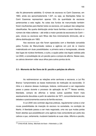 190

não foi plenamente satisfeita. O número de escravos no Cariri Cearense, em
1883, ainda era aproximadamente 1.327, ou seja, as libertações feitas no
Cariri Cearense representam apenas 10% da quantidade de escravos
pertencentes a esta região. As cotas dos fundos de manumissão também
foram insuficientes para libertar todos os escravos, em qualquer das categorias
classificadas. Na quarta distribuição ainda havia famílias a serem libertas e o
número de mães solteiras – até então a maior parcela da escravaria do Cariri –
pais, viúvos ou escravos sem filhos não fora minimamente diminuído, até a
última distribuição em 1883.
Aos escravos que não foram agraciados com a liberdade concedida
pelos Fundos de Manumissão restava a agência em prol de si mesmo
materializada em duas possibilidades: a primeira seria a transgressão, através
das fugas de núcleos familiares, a outra, a opção pelas vias legais cedidas pela
Lei 2040, a consolidação de um pecúlio para a compra da alforria. Nesse caso,
os cativos deveriam voltar seus olhos para outros pontos da lei.

3.3 – Momento de Ser Dono de Si: pecúlio e petições de alforria

Ao redimensionar as relações entre senhores e escravos, a Lei Rio
Branco “comprometera as bases tradicionais da instituição da escravidão. O
ritmo e o alcance dessas mudanças, todavia, continuavam a ser negociados
passo a passo durante o processo de aplicação da lei”.342 Nesse sentido,
liberdade, compra de alforrias e tantas outras questões foram mais
assiduamente discutidas a partir de setembro de 1871, concomitantemente aos
debates e posicionamentos acerca da família escrava.
A Lei 2040 veio controlar algumas práticas, regulamentar outras e criar
novas possibilidades de inserção do escravo na sociedade, na condição de
liberto. A liberdade passou a ser mais negociada, uma vez que muitas portas
foram abertas que possibilitavam uma agência mais contundente por parte dos
cativos e que, certamente, mudaram bastante as suas vidas. Alforria e pecúlio,

342

CHALHOUB, Sidney. Machado de Assis – Historiador, p. 226.

 
