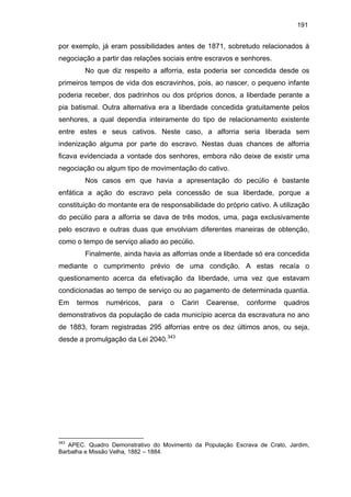 191

por exemplo, já eram possibilidades antes de 1871, sobretudo relacionados à
negociação a partir das relações sociais entre escravos e senhores.
No que diz respeito a alforria, esta poderia ser concedida desde os
primeiros tempos de vida dos escravinhos, pois, ao nascer, o pequeno infante
poderia receber, dos padrinhos ou dos próprios donos, a liberdade perante a
pia batismal. Outra alternativa era a liberdade concedida gratuitamente pelos
senhores, a qual dependia inteiramente do tipo de relacionamento existente
entre estes e seus cativos. Neste caso, a alforria seria liberada sem
indenização alguma por parte do escravo. Nestas duas chances de alforria
ficava evidenciada a vontade dos senhores, embora não deixe de existir uma
negociação ou algum tipo de movimentação do cativo.
Nos casos em que havia a apresentação do pecúlio é bastante
enfática a ação do escravo pela concessão de sua liberdade, porque a
constituição do montante era de responsabilidade do próprio cativo. A utilização
do pecúlio para a alforria se dava de três modos, uma, paga exclusivamente
pelo escravo e outras duas que envolviam diferentes maneiras de obtenção,
como o tempo de serviço aliado ao pecúlio.
Finalmente, ainda havia as alforrias onde a liberdade só era concedida
mediante o cumprimento prévio de uma condição. A estas recaía o
questionamento acerca da efetivação da liberdade, uma vez que estavam
condicionadas ao tempo de serviço ou ao pagamento de determinada quantia.
Em

termos

numéricos,

para

o

Cariri

Cearense,

conforme

quadros

demonstrativos da população de cada município acerca da escravatura no ano
de 1883, foram registradas 295 alforrias entre os dez últimos anos, ou seja,
desde a promulgação da Lei 2040.343

343

APEC. Quadro Demonstrativo do Movimento da População Escrava de Crato, Jardim,
Barbalha e Missão Velha, 1882 – 1884.

 