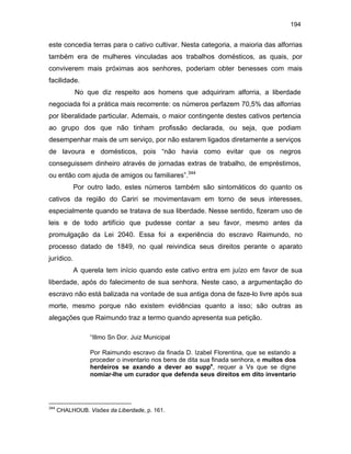 194

este concedia terras para o cativo cultivar. Nesta categoria, a maioria das alforrias
também era de mulheres vinculadas aos trabalhos domésticos, as quais, por
conviverem mais próximas aos senhores, poderiam obter benesses com mais
facilidade.
No que diz respeito aos homens que adquiriram alforria, a liberdade
negociada foi a prática mais recorrente: os números perfazem 70,5% das alforrias
por liberalidade particular. Ademais, o maior contingente destes cativos pertencia
ao grupo dos que não tinham profissão declarada, ou seja, que podiam
desempenhar mais de um serviço, por não estarem ligados diretamente a serviços
de lavoura e domésticos, pois “não havia como evitar que os negros
conseguissem dinheiro através de jornadas extras de trabalho, de empréstimos,
ou então com ajuda de amigos ou familiares”.344
Por outro lado, estes números também são sintomáticos do quanto os
cativos da região do Cariri se movimentavam em torno de seus interesses,
especialmente quando se tratava de sua liberdade. Nesse sentido, fizeram uso de
leis e de todo artifício que pudesse contar a seu favor, mesmo antes da
promulgação da Lei 2040. Essa foi a experiência do escravo Raimundo, no
processo datado de 1849, no qual reivindica seus direitos perante o aparato
jurídico.
A querela tem início quando este cativo entra em juízo em favor de sua
liberdade, após do falecimento de sua senhora. Neste caso, a argumentação do
escravo não está balizada na vontade de sua antiga dona de faze-lo livre após sua
morte, mesmo porque não existem evidências quanto a isso; são outras as
alegações que Raimundo traz a termo quando apresenta sua petição.
“Illmo Sn Dor. Juiz Municipal
Por Raimundo escravo da finada D. Izabel Florentina, que se estando a
proceder o inventario nos bens de dita sua finada senhora, e muitos dos
herdeiros se axando a dever ao suppe, requer a Vs que se digne
nomiar-lhe um curador que defenda seus direitos em dito inventario

344

CHALHOUB. Visões da Liberdade, p. 161.

 