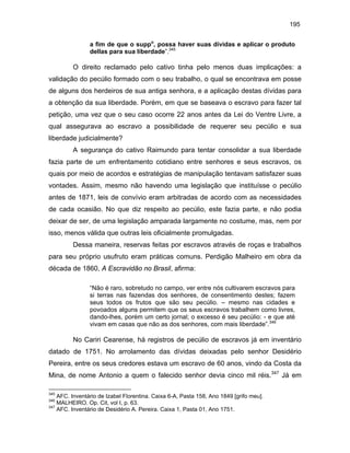 195
a fim de que o suppo, possa haver suas dívidas e aplicar o produto
dellas para sua liberdade”.345

O direito reclamado pelo cativo tinha pelo menos duas implicações: a
validação do pecúlio formado com o seu trabalho, o qual se encontrava em posse
de alguns dos herdeiros de sua antiga senhora, e a aplicação destas dívidas para
a obtenção da sua liberdade. Porém, em que se baseava o escravo para fazer tal
petição, uma vez que o seu caso ocorre 22 anos antes da Lei do Ventre Livre, a
qual assegurava ao escravo a possibilidade de requerer seu pecúlio e sua
liberdade judicialmente?
A segurança do cativo Raimundo para tentar consolidar a sua liberdade
fazia parte de um enfrentamento cotidiano entre senhores e seus escravos, os
quais por meio de acordos e estratégias de manipulação tentavam satisfazer suas
vontades. Assim, mesmo não havendo uma legislação que instituísse o pecúlio
antes de 1871, leis de convívio eram arbitradas de acordo com as necessidades
de cada ocasião. No que diz respeito ao pecúlio, este fazia parte, e não podia
deixar de ser, de uma legislação amparada largamente no costume, mas, nem por
isso, menos válida que outras leis oficialmente promulgadas.
Dessa maneira, reservas feitas por escravos através de roças e trabalhos
para seu próprio usufruto eram práticas comuns. Perdigão Malheiro em obra da
década de 1860, A Escravidão no Brasil, afirma:
“Não é raro, sobretudo no campo, ver entre nós cultivarem escravos para
si terras nas fazendas dos senhores, de consentimento destes; fazem
seus todos os frutos que são seu pecúlio. – mesmo nas cidades e
povoados alguns permitem que os seus escravos trabalhem como livres,
dando-lhes, porém um certo jornal; o excesso é seu pecúlio: - e que até
vivam em casas que não as dos senhores, com mais liberdade”.346

No Cariri Cearense, há registros de pecúlio de escravos já em inventário
datado de 1751. No arrolamento das dívidas deixadas pelo senhor Desidério
Pereira, entre os seus credores estava um escravo de 60 anos, vindo da Costa da
Mina, de nome Antonio a quem o falecido senhor devia cinco mil réis.347 Já em
345

AFC. Inventário de Izabel Florentina. Caixa 6-A, Pasta 158, Ano 1849 [grifo meu].
MALHEIRO. Op. Cit, vol I, p. 63.
347
AFC. Inventário de Desidério A. Pereira. Caixa 1, Pasta 01, Ano 1751.
346

 