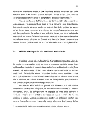 196

documentos inventariais do século XIX, referentes a casas comerciais de Crato e
Barbalha, como a de Antonio Joaquim de Mello Tavares e a da viúva Sampaio,
são encontrados escravos entre os compradores dos estabelecimentos.348
Quanto aos Fundos de Manumissão do Cariri, também são apresentados
seis escravos - três pertencentes a Crato e três a Barbalha – que dispunham de
determinada quantia para ser usada em favor da liberdade. Indícios de que os
cativos tinham suas economias provenientes de seus esforços, certamente sem
fugir do assentimento do senhor, e que, inclusive, tinham uma certa participação
no comércio da cidade. Foi assim que alguns escravos juntaram para si pecúlios,
com o fim de serem utilizados em favor de sua liberdade. Sendo dessa maneira,
torna-se evidente que o advento de 1871 veio corroborar um contexto já existente.

3.3.1 – Alforrias: Estratégias de vida e liberdade dos escravos

Durante o século XIX, muitas alforrias foram obtidas mediante a utilização
de pecúlio e negociações entre senhores e escravos, contudo outras foram
cedidas pelos proprietários, muito embora contendo uma cláusula de prestação de
serviços, por determinado tempo, pelos cativos: eram chamadas de alforrias
condicionais. Sem dúvida, essas concessões traziam muitas questões à tona,
como: qual seria o tempo da liberdade dos escravos, o que garantia sua liberdade
após a morte de seu senhor e mesmo quais as condições em que passariam a
viver os cativos agraciados com este tipo de alforria.
Os motivos desta realização partiam dos senhores e a eles também
competia sua validação ou revogação, se considerassem necessário. As alforrias
condicionais, então, se configuravam em espaços de lutas entre senhores e
escravos, embora esses embates acontecessem quase sempre de maneira
silenciosa e velada. Mesmo o escravo que acatava as ordens do senhor e as
cumpria de acordo com suas regras, não estava totalmente desvinculado da luta
348

AFC. Inventário de Antonio Joaquim de Mello Tavares. Caixa 5, Pasta 94, Ano 1843.

 