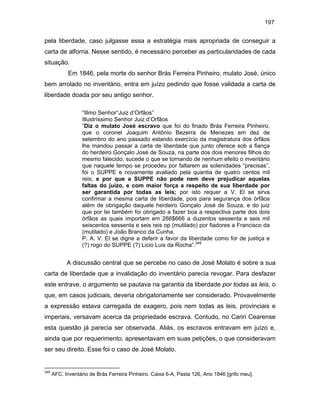197

pela liberdade, caso julgasse essa a estratégia mais apropriada de conseguir a
carta de alforria. Nesse sentido, é necessário perceber as particularidades de cada
situação.
Em 1846, pela morte do senhor Brás Ferreira Pinheiro, mulato José, único
bem arrolado no inventário, entra em juízo pedindo que fosse validada a carta de
liberdade doada por seu antigo senhor.
“Illmo Senhor“Juiz d’Orfãos”
Illustríssimo Senhor Juiz d’Orfãos
“Diz o mulato José escravo que foi do finado Brás Ferreira Pinheiro,
que o coronel Joaquim Antônio Bezerra de Menezes em dez de
setembro do ano passado estando exercício da magistratura dos órfãos
lhe mandou passar a carta de liberdade que junto oferece sob a fiança
do herdeiro Gonçalo José de Souza, na parte dos dois menores filhos do
mesmo falecido; sucede o que se tornando de nenhum efeito o inventário
que naquele tempo se procedeu por faltarem as solenidades “precisas”,
foi o SUPPE e novamente avaliado pela quantia de quatro centos mil
reis; e por que a SUPPE não pode nem deve prejudicar aquelas
faltas do juízo, e com maior força a respeito de sua liberdade por
ser garantida por todas as leis; por isto requer a V. El se sirva
confirmar a mesma carta de liberdade, pois para segurança dos órfãos
além de obrigação daquele herdeiro Gonçalo José de Souza, e do juiz
que por lei também foi obrigado a fazer boa a respectiva parte dos dois
órfãos as quais importam em 266$666 a duzentos sessenta e seis mil
seiscentos sessenta e seis reis op (mutilado) por fiadores a Francisco da
(mutilado) e João Branco da Cunha.
P. A. V. El se digne a deferir a favor da liberdade como for de justiça e
(?) rogo do SUPPE (?) Licio Luis da Rocha”.349

A discussão central que se percebe no caso de José Molato é sobre a sua
carta de liberdade que a invalidação do inventário parecia revogar. Para desfazer
este entrave, o argumento se pautava na garantia da liberdade por todas as leis, o
que, em casos judiciais, deveria obrigatoriamente ser considerado. Provavelmente
a expressão estava carregada de exagero, pois nem todas as leis, provinciais e
imperiais, versavam acerca da propriedade escrava. Contudo, no Cariri Cearense
esta questão já parecia ser observada. Aliás, os escravos entravam em juízo e,
ainda que por requerimento, apresentavam em suas petições, o que consideravam
ser seu direito. Esse foi o caso de José Molato.

349

AFC. Inventário de Brás Ferreira Pinheiro. Caixa 6-A, Pasta 126, Ano 1846 [grifo meu].

 