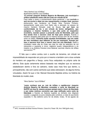 198
“Illmo Senhor“Juiz d’Orfãos”
Illustríssimo Senhor Juiz d’Orfãos
“O coronel Joaquim Antônio Bezerra de Menezes, juiz municipal e
órfãos substitudo nesta villa do Crato em virtude da lei.
Faço saber a quem o conhecimento desta pertencer = que ouvindo o
que me enviou a dizer em seu requerimento o mulato José, escravo
pertencente aos herdeiros do finado Brás Ferreira Pinheiro,
apresentando neste juízo hum fiador são e abonado na pessoa do
mesmo herdeiro Gonçalo José de Souza, hei por bem na
conformidade da lei, e em virtude do termo obrigatório, que
assignou o mesmo herdeiro, e que esta junto ao respectivo
inventário, mandar passar a presente carta de liberdade, pelo que
fica sendo livre o escravo José de hoje para sempre, ficando o
herdeiro obrigado pela parte que no mesmo escravo tem de ser dividida
entre os órfãos. Portanto todas aquelas formalidades, que em razão
de meu ministério aqui faltarem as hei por expressar, ficando por
isso o escravo livre sem o menor risco em sua liberdade. Dada e
(mutilado) nesta villa do Crato aos dias do mês de setembro de mil
oitocentos e quarenta e cinco, vigésimo quarto independência e do
império e eu Antônio Ferreira Lima Abdoral, escrivão interino de órfãos
que escrevi.”350

É fato que o cativo contou com o auxílio de terceiros, em virtude ser
impossibilitado de responder em juízo por si mesmo e também com a boa vontade
do herdeiro em pagar-lhe a fiança, como ficou estipulado na própria carta de
alforria. Esta ajuda certamente estava baseada nas relações que os escravos
estabeleciam dentro e fora do cativeiro, neste caso mais fora que dentro, e,
principalmente, não com outros senhores que estes estivessem, de alguma forma,
vinculados. Assim foi que o Cel. Manoel Sisnando Baptista entrou na história da
liberdade do mulato José.
“Illmo Senhor “Juiz d’Orfãos”
“como conheço que ex. juiz de órfãos o capitão-mor Joaquim
Antônio Bezerra de Menezes consedeo a carta de liberdade ao
SUPPE em boa fé, mesmo porque sempre serei a favor da liberdade
e por estes motivos convenho que seja retificada outra carta de
liberdade e ficando os fiadores sujeitos ao dinheiro dos (ilegível)
curador, e pagando os juros dotados pelo comércio, a vista do que tendo
expedido V. Ela deferirá como for de direito. Crato, 19 de agosto de

350

AFC. Inventário de Brás Ferreira Pinheiro. Caixa 6-A, Pasta 126, Ano 1846 [grifo meu].

 