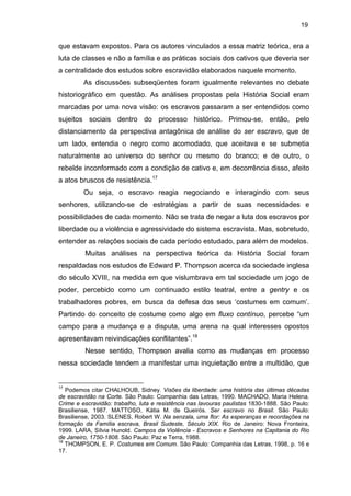 19

que estavam expostos. Para os autores vinculados a essa matriz teórica, era a
luta de classes e não a família e as práticas sociais dos cativos que deveria ser
a centralidade dos estudos sobre escravidão elaborados naquele momento.
As discussões subseqüentes foram igualmente relevantes no debate
historiográfico em questão. As análises propostas pela História Social eram
marcadas por uma nova visão: os escravos passaram a ser entendidos como
sujeitos sociais dentro do processo histórico. Primou-se, então, pelo
distanciamento da perspectiva antagônica de análise do ser escravo, que de
um lado, entendia o negro como acomodado, que aceitava e se submetia
naturalmente ao universo do senhor ou mesmo do branco; e de outro, o
rebelde inconformado com a condição de cativo e, em decorrência disso, afeito
a atos bruscos de resistência.17
Ou seja, o escravo reagia negociando e interagindo com seus
senhores, utilizando-se de estratégias a partir de suas necessidades e
possibilidades de cada momento. Não se trata de negar a luta dos escravos por
liberdade ou a violência e agressividade do sistema escravista. Mas, sobretudo,
entender as relações sociais de cada período estudado, para além de modelos.
Muitas análises na perspectiva teórica da História Social foram
respaldadas nos estudos de Edward P. Thompson acerca da sociedade inglesa
do século XVIII, na medida em que vislumbrava em tal sociedade um jogo de
poder, percebido como um continuado estilo teatral, entre a gentry e os
trabalhadores pobres, em busca da defesa dos seus ‘costumes em comum’.
Partindo do conceito de costume como algo em fluxo contínuo, percebe “um
campo para a mudança e a disputa, uma arena na qual interesses opostos
apresentavam reivindicações conflitantes”.18
Nesse sentido, Thompson avalia como as mudanças em processo
nessa sociedade tendem a manifestar uma inquietação entre a multidão, que

17

Podemos citar CHALHOUB, Sidney. Visões da liberdade: uma história das últimas décadas
de escravidão na Corte. São Paulo: Companhia das Letras, 1990. MACHADO, Maria Helena.
Crime e escravidão: trabalho, luta e resistência nas lavouras paulistas 1830-1888. São Paulo:
Brasiliense, 1987. MATTOSO, Kátia M. de Queirós. Ser escravo no Brasil. São Paulo:
Brasiliense, 2003. SLENES, Robert W. Na senzala, uma flor: As esperanças e recordações na
formação da Família escrava, Brasil Sudeste, Século XIX. Rio de Janeiro: Nova Fronteira,
1999. LARA, Sílvia Hunold. Campos da Violência - Escravos e Senhores na Capitania do Rio
de Janeiro, 1750-1808. São Paulo: Paz e Terra, 1988.
18
THOMPSON, E. P. Costumes em Comum. São Paulo: Companhia das Letras, 1998, p. 16 e
17.

 