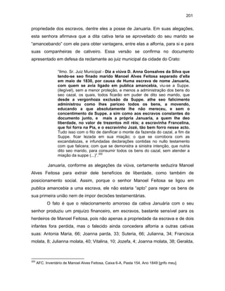 201

propriedade dos escravos, dentre eles a posse de Januaria. Em suas alegações,
esta senhora afirmava que a dita cativa teria se aproveitado do seu marido se
“amancebando” com ele para obter vantagens, entre elas a alforria, para si e para
suas companheiras de cativeiro. Essa versão se confirma no documento
apresentado em defesa da reclamante ao juiz municipal da cidade do Crato:
“Ilmo. Sr. Juiz Municipal - Diz a viúva D. Anna Gonsalves da Silva que
tendo-se seo finado marido Manoel Alves Feitosa separado d’ella
em maio de 1830, por causa de Huma escrava de nome Januaria,
com quem se avia ligado em publica amancebia, viu-se a Suppe.
(ilegível), sem a menor proteção, e menos a administração dos bens do
seo cazal, os quais, todos ficarão em puder de dito seo marido, que
desde a vergonhoza exclusão da Suppe. athe seo falicimento
administrou como lhes pariceo todos os bens, a movendo,
educando a que absolutamente lhe não mereceu, e sem o
concentimento da Suppe. a sim como aos escravos constantes do
documento junto, e mais a própria Januaria, a quem lhe deo
liberdade, no valor de trezentos mil réis; a escravinha Francelina,
que foi forra na Pia, e o escravinho Jozé, tão bem forro nesse acto.
Tudo isso com o fito de danificar o monte da fazenda do cazal, a fim da
Suppe. ficar lezada em sua miação; o que se corrobora com as
excandalozas, e infundadas declarações contidas no nullo testamento
com que falicera; com que se demonstra a sinistra intenção, que nutria
dito seo marido, para consumir todos os bens do cazal, sem atender a
miação da suppe (...)”.355

Januaria, conforme as alegações da viúva, certamente seduzira Manoel
Alves Feitosa para extrair dele benefícios de liberdade, como também de
posicionamento social. Assim, porque o senhor Manoel Feitosa se ligou em
publica amancebia a uma escrava, ele não estaria “apto” para reger os bens de
sua primeira união nem de impor decisões testamentárias.
O fato é que o relacionamento amoroso da cativa Januária com o seu
senhor produziu um prejuízo financeiro, em escravos, bastante sensível para os
herdeiros de Manoel Feitosa, pois não apenas a propriedade da escrava e de dois
infantes fora perdida, mas o falecido ainda concedera alforria a outras cativas
suas: Antonia Maria, 66; Joanna parda, 33; Suteria, 66; Julianna, 34; Francisca
molata, 8; Julianna molata, 40; Vitalina, 10; Jozefa, 4; Joanna molata, 38; Geralda,

355

AFC. Inventário de Manoel Alves Feitosa, Caixa 6-A, Pasta 154, Ano 1849 [grifo meu].

 