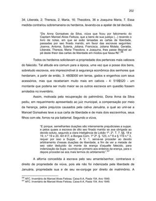 202

34; Liberata, 2; Thereza, 2; Maria, 16; Theodora, 36 e Joaquina Maria, 7. Essa
medida contrariou sobremaneira os herdeiros, levando-os a apelar de tal decisão.
“Dis Anna Gonsalves da Silva, viúva que ficou por falicimento do
Capitam Manoel Alves Feitoza, que a bens de sua justiça (...) revendo o
livro de notas, em que se axão lansadas as cartas de liberdade,
passadas por seo finado marido, em favor das escravas seguintes:
Joanna, Antonia, Suteria, Joliana, Francisca, Joliana Molata, Geralda,
Liberata, Thereza, Maria Theodora, e Joaquina, lhes passe illegível ao
pé deste theor das cartas de liberdade em modos que fassa ffé”.356

Todos os herdeiros solicitavam a propriedade dos pertences mais valiosos
do falecido. Tal atitude era comum para a época, uma vez que a posse dos bens,
sobretudo escravos, era imprescindível à segurança econômica dos senhores que
herdariam, a partir de então, 3: 480$000 em terras, gados e engenhos com seus
acessórios, mas que receberiam muito mais em cativos - 4: 519$520 - um
montante que poderia ser muito maior se os outros escravos em questão fossem
arrolados no inventário.
Assim, motivada pela recuperação do patrimônio, Dona Anna da Silva
pediu, em requerimento apresentado ao juiz municipal, a compensação por meio
da herança, pelos prejuízos causados pela cativa Januária, a qual ao unir-se a
Manoel Gonsalves teve a sua carta de liberdade e de mais dois escravinhos, seus
filhos com ele, forros na pia batismal. Segundo a viúva,
“E porque, semelhantes duações são inteiramente prejudiciaies a suppe.
e pelos quaes a escrava de dito seo finado marido se axa obrigada ao
devido soluto, segundo a clara inteligência de Lobão 1º. 2º. T. 7. §§. 18 e
19, n.º 19 e 20, Art 417, e Borges Corn. 1º 2º. §. 123, n.º 8 e § 119 n.º 3,
requer por isso a Suppe. A V. 1, serva-se proceder ao devido
arbitramento d’essas duações de liberdade, a fim de ver a metade de
seo valor deduzido do monte da erança d’aquelle falecido, para
indenização da Supe. ouvindo-se primeiro aos erdeiros da erança, para o
depois proceder-se aos mais termos do arbitamento”.357

A alforria concedida à escrava pelo seu amante/senhor, contrariava o
direito de propriedade da viúva, pois ela não foi indenizada pela liberdade de
Januária, propriedade sua e de seu ex-conjuge por direito de matrimônio. A
356
357

AFC. Inventário de Manoel Alves Feitosa, Caixa 6-A, Pasta 154, Ano 1849.
AFC. Inventário de Manoel Alves Feitosa, Caixa 6-A, Pasta 154, Ano 1849.

 