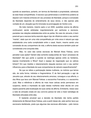 203

querela se assentava, portanto, em termos de liberdade e propriedade, sobretudo
se esta fosse compartilhada. O escravo que pertencesse a condôminos poderia se
deparar com maiores entraves em seu processo de liberdade, porque a concessão
da liberdade dependia do entendimento de seus donos, e não apenas pela
vontade de um, situação que foi minorada na promulgação do Ventre Livre.
De toda maneira, mesmo após a Lei 2040, questões acerca da alforria
continuaram sendo arbitradas majoritariamente por senhores e escravos,
pautadas nas relações estabelecidas entre as partes. No caso de Januaria, é bem
possível que a escrava tenha exercido algum tipo de influência sobre o seu senhor
“marido”, dado que em uma vida compartilhada por vinte anos é natural que seja
estabelecida uma certa cumplicidade entre o casal. Assim, mesmo sendo uma
concessão de seu companheiro de vida, a alforria desta escrava também pode ser
considerada uma conquista dela.
Mas, no caso das outras escravas de Manoel Alves Feitosa, como
perceber suas ações? Seriam elas somente coadjuvantes de “seus” processos de
liberdade? Até que ponto a querela se restringia apenas entre os herdeiros,
esposa inventariante e filhos? Qual o espaço de negociação que os cativos
tinham? Em que medida o relacionamento daquela escrava com o seu senhor
influenciou para a liberdade de suas companheiras de cativeiro especificamente?
No que se refere a participação destas mulheres, os indícios que temos
são, de certa forma, indiretos e fragmentários. É de fácil percepção o agir de
Januária que, através de seu relacionamento amoroso, consegue a sua alforria, e
dos filhos que teve com Manoel Feitosa: a escravinha Francelina, e o escravinho
Jozé. Mas a referência a alforria de mais treze cativas ainda permanece em
suspenso, dando a impressão da ação destas mulheres estar diluída em uma
espera paciente pela localização de suas cartas de alforria. Entretanto, nesse caso
a rede de amizade criada em seu convívio parece ter sido a maior estratégia de
liberdade articulada entre elas.
É bastante provável que a decisão da liberdade não tenha partido
diretamente de Manoel Alves Feitosa, pois a partir desse ato, este senhor teve sua
escravaria desfalcada, posto que algumas das escravas alforriadas – pelo menos

 