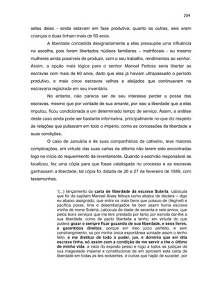 204

setes delas - ainda estavam em fase produtiva; quanto as outras, seis eram
crianças e duas tinham mais de 60 anos.
A liberdade concedida designadamente a elas pressupõe uma influência
na escolha, pois foram libertados núcleos familiares – matrifocais - ou mesmo
mulheres ainda possíveis de produzir, com o seu trabalho, rendimentos ao senhor.
Assim, a opção mais lógica para o senhor Manoel Feitosa seria libertar as
escravas com mais de 60 anos, dado que elas já haviam ultrapassado o período
produtivo, e mais cinco escravos velhos e aleijados que continuavam na
escravaria registrada em seu inventário.
No entanto, não parecia ser de seu interesse perder a posse das
escravas, mesmo que por vontade de sua amante, por isso a liberdade que a elas
imputou, ficou condicionada a um determinado tempo de serviço. Assim, a análise
deste caso ainda pode ser bastante informativa, principalmente no que diz respeito
às relações que pulsavam em todo o império, como as concessões de liberdade e
suas condições.
O caso de Januária e de suas companheiras de cativeiro, teve maiores
complicações, em virtude das suas cartas de alforria não terem sido encontradas
logo no início do requerimento da inventariante. Quando o escrivão responsável as
localizou, fez uma cópia para que fosse catalogada no processo e as escravas
ganhassem a liberdade; tal cópia foi datada de 26 e 27 de fevereiro de 1849, com
testemunhas.
“(...) lançamento da carta de liberdade da escrava Suteria, cabocula
que foi do capitam Manoel Alves feitoza como abaixo de declara – digo
eu abaixo assignado, que entre os mais bens que possuo de (ilegível) e
pacífica posse, livre e desembargados he bem assim huma escrava
minha de nome Suteria, cabocula de idade de secenta e seis annos, que
pelos bons serviços que me tem prestado por tanto por esmola dar-lhe a
sua liberdade, como de pacto libertada a tenho, em virtude do que
pudera gozar e sempre ficar gozando de sua liberdade, e seos livres,
e garantidos direitos, porque em meo juízo perfeito, e sem
constrangimento, so por minha única expontânea vontade assim o tenho
feito, e me distituo de todo o puder, jus, e domínio que em dita
escrava tinha, só assim com a condição de me servir a the o último
de minha vida, a vista do exposto pesso e rogo a todos as justiças de
sua magestade imperial e constitucional de em aprovem esta carta de
liberdade em todas as leis existentes, e outras que hajão de suceder, por

 