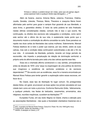 205
firmeza e valioza a poderá lançar em notas, para que em tempo algum
possa aparecer todo e qualquer direito seja denegado (...).”358

Além de Suteria, Joanna, Antonia Maria, Julianna, Francisca, Vitalina,
Jozefa, Geralda, Liberata, Thereza, Maria, Theodora e Joaquina Maria foram
alforriadas pelo senhor para gozar e sempre ficar gozando de sua liberdade, e
seos livres, e garantidos direitos. O texto da carta poderia ter sido finalizado
nestas últimas considerações citadas, contudo não é isso o que ocorre. Na
continuação, os direitos dos escravos são subjugados a condições, como servir
este senhor até o último dia de sua vida; é exatamente neste ponto que o
documento mostra a contradição da alforria concedida na carta. Esse paradoxo se
repete nas doze cartas de liberdades das outras mulheres. Solenemente, Manoel
Feitosa destituía de si todo o poder que exercia, por seu direito, sobre as suas
cativas, mas sob a condição delas continuarem subordinadas a ele até o fim da
sua vida.

A concessão da liberdade, portanto, durante um longo período da

escravidão, não impedia a perpetuação da relação de dominação senhorial; a
própria carta de alforria lavrada para cada uma das cativas aponta esse fato.
Essa era a chamada alforria condicional e o seu sentido, principalmente
antes da década de 1870: uma “peça na engrenagem de uma política de domínio
que

imaginava

dependentes”.

359

a

existência

de

senhores

protetores

e

de

escravos

De acordo com as evidências, essa foi a maneira encontrada por

Manoel Alves Feitosa para tentar garantir a exploração sobre essas escravas, em
favor de si.
No Ceará, esse tipo de libertação foi lugar comum. Os protagonistas
destes feitos, em geral, anunciavam as boas ações nos jornais veiculados em sua
cidade bem como em toda a província. Conforme Raimundo Girão, “efetivamente,
a qualquer pretexto, nas festas de batizados, casamentos, aniversários, atos
religiosos, reuniões maçônicas, sucediam-se libertações”.360
Eurípedes Funes, em seu texto Negros no Ceará, chama a atenção para
as associações libertadoras - das quais a Sociedade Libertadora Cearense era a
358

AFC. Inventário de Manoel Alves Feitosa, Caixa 6-A, Pasta 154, Ano 1849 [grifo meu].
CHALHOUB. Visões da Liberdade, p.139.
360
GIRÃO. A abolição no Ceará, p. 67.
359

 