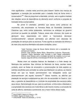 206

mais significativa - criadas nesta província para lutarem “dentro dos marcos da
legalidade, a transição [da escravidão para o trabalho livre] de forma lenta e
conservadora”361. Elas se propunham a liberdade, contudo, sem a quebra imediata
das relações servis de dependência do elemento servil, conforme a proposta da
transição lenta e conservadora.
No jornal O Libertador, periódico que servia como porta-voz do
movimento, são encontrados os honrosos feitos da Sociedade Libertadora
Cearense que, entre outras pretensões, tencionava se antecipar ao governo
provincial na questão da abolição. Todavia, esses atos virtuosos, dos quais se
gloriavam

seus

responsáveis

em

verem

a

“escravatura

decrescer

consideravelmente”, estavam permeados por alforrias com cláusulas de
prestações de serviços para os escravos. Funes aponta os exemplos de Antonio e
de mais cinco escravos libertados sob essas condições, como:
“José Francisco Jorge de Souza liberta Antonio com a prestação de
serviços por 8 anos;
Antonio José Oliveira liberta Maria, Alexandrina Luduvina, Raymundo,
Cypriano, Pedro libertados pelo honrado e bem fazejo proprietário
Antonio José Oliveira com a condição servirem de creados a si e a sua
esposa, segundo afirma a Constituição Nº 69 de 4 de setembro”.362

Muitas eram as ocasiões festivas de liberdade e o forte desejo de
filantropia dos senhores. Nas crônicas de Machado de Assis, escritas nesse
contexto, eram as festas de aniversário e comemorações de toda espécie os
eventos escolhidos para conceder as cartas que libertavam os cativos, ao mesmo
tempo

em

que

os

faziam

permanecerem

nas

obrigações

servis

que

desempenhavam até aquele momento.363 Dessa maneira, as alforrias por
prestação de serviços multiplicaram-se até o fim da escravidão no Ceará e, com
elas, a garantia da dependência e o controle da propriedade dos escravos pelos
seus donos. Demonstração de que, para os senhores, a linha entre a liberdade e
a propriedade dos escravos era muito tênue e até mesmo incerta; a concessão da
carta de alforria, sobretudo a condicional, era o maior indício dessa noção.
361

Apud FUNES. Negros no Ceará, p. 129.
FUNES. Negros no Ceará, p.130.
363
CHALHOUB. Visões da Liberdade, p. 131-43.
362

 