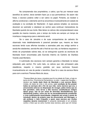 207

Na compreensão dos proprietários, o cativo, que fez por merecer esse
benefício do senhor, devia também fazer jus a sua permanência. Se assim não
fosse, o escravo poderia voltar a ser cativo no papel. Portanto, ao receber a
alforria condicional, o elemento servil se encontrava invariavelmente em estado de
avaliação e na condição de ‘libertando’. A regra parecia simples: os escravos
deveriam se submeter e obedecer ao senhor para continuar merecedores da
liberdade quando de sua morte. Mas talvez os cativos não compreendessem essa
questão da mesma maneira, pois o tempo da morte era sempre um tempo de
incerteza e insegurança para o elemento servil.
Se o caso de Januária e de suas companheiras de cativeiro for
observado mais detalhadamente é possível perceber que, mesmo as treze
escravas tendo suas alforrias lavradas e assinadas pelo seu antigo senhor e
sendo-lhe obedientes, servido-lhe até o final de sua vida, os herdeiros requerem o
direito de propriedade sobres elas, só se extinguindo quando as escrituras de
liberdade foram encontradas pelo Escrivão Interino do Cartório de Orphãos
Vicente José Monteiro.
A submissão dos escravos nem sempre garantia a liberdade no tempo
estipulado pelo senhor. Por outro lado, os cativos que não primassem pela
obediência,

respeito

e

mesmo

gratidão

por

seus

senhores

ficavam

invariavelmente em vias de perder o benefício. Esse foi o caso da escrava Maria
para com a senhora Theresa Maria de Jezus.
“Theresa Maria de Jezus, moradora que fui na cidade do Crato, e hoje no
termo do Exu, Província do Pernambuco, no sitio – Lagoa dos Cavallos -,
declara que tendo dado título de liberdade a sua escrava Maria,
molata, de idade de vinte e oito annos, com condição de lhe prestar
todos os serviços até o fim de sua vida, como escrava que era, a
annunciante acha-se na disposição de revogar, pelos meios que as
leis permitem, visto ter-se a dita escrava constituído-se indigna
dessa graça, não só por actos de atrevidas desobediências que
diariamente pratica, como por ter se escandalosamente prostituído
e viver publicamente amancebada, chegando seo arrojo a ponto de
introduzir dentro da própria casa da annunciante seo Barregan, e
até profanar o leito d’aquella a quem essa escrava por muitos
respeitos deveria reverenciar! A presente declaração é um protesto
contra o título que se acha munida essa escrava, para que em tempo

 