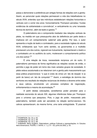 20

passa a demonstrar a preferência por antigas formas de relações com a gentry.
Assim, ao perscrutar quais relações permeavam a vida dos trabalhadores no
século XVIII, entendeu que tais indivíduos estabeleciam relações horizontais e
verticais com o correr dos anos: horizontalmente Thompson percebeu “muitas
evidências de solidariedade e convivência”, e verticalmente viu uma ‘ensaiada
técnica de domínio’, além de teatro e gestos.19
O paternalismo era o componente mediador das relações verticais da
plebe, na medida em que pressupunha atos de deferência por parte desta e
implicava em um comportamento ‘paternal’ pela gentry. Por isso, o autor
apresenta a noção de teatro e contrateatro, para a sociedade inglesa do século
XVIII, enfatizando que “num certo sentido, os governantes e a multidão
precisavam uns dos outros, vigiavam-se mutuamente, representavam o teatro e
o contrateatro um no auditório do outro, moderavam o comportamento político
uns dos outros”.20
É uma relação de troca, necessidade recíproca um do outro. O
paternalismo permeava de forma significativa as relações sociais de então, e
permitia o jogo de poder em torno dos mais variados grupos da sociedade. A
plebe estava acostumada a se relacionar com a gentry pelo mascaramento que
essa prática proporcionava: “o que é (visto de cima) um ‘ato de doação’ é (a
partir de baixo) um ‘ato de conquista’”.21 Assim, a estratégia de domínio dos
senhores era resultado de relações recíprocas de direitos e deveres entre estes
e

seus

cativos,

envolvendo

um

processo

enfrentamentos e mesmo de acomodação.

complexo

de

negociação,

22

A partir destas colocações, acreditamos poder perceber para a
realidade escravista do século XIX, algumas inferências feitas por Thompson
para o universo que pesquisou. Pois, o jogo de poder, mascarado pelo
paternalismo, também pode ser percebido na relação senhor-escravo. Os
cativos apresentavam, da mesma forma, uma certa ambigüidade. “É possível

19

THOMPSON, Op. Cit, p. 62.
THOMPSON, Op. Cit, p. 68.
21
THOMPSON, Op. Cit, p. 69.
22
ZUBARAN, Maria Angélica. Paternalismo, práticas Culturais e representações. In: Estudos
Ibero-Americanos. PUCRS, n. XXVIII, n. 1, p. 51 – 63, junho de 2002, p. 53.
20

 