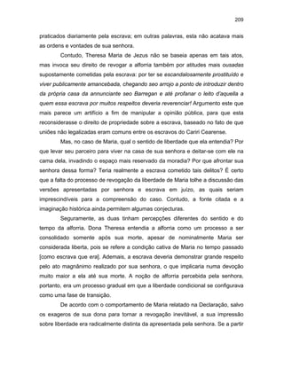 209

praticados diariamente pela escrava; em outras palavras, esta não acatava mais
as ordens e vontades de sua senhora.
Contudo, Theresa Maria de Jezus não se baseia apenas em tais atos,
mas invoca seu direito de revogar a alforria também por atitudes mais ousadas
supostamente cometidas pela escrava: por ter se escandalosamente prostituído e
viver publicamente amancebada, chegando seo arrojo a ponto de introduzir dentro
da própria casa da annunciante seo Barregan e até profanar o leito d’aquella a
quem essa escrava por muitos respeitos deveria reverenciar! Argumento este que
mais parece um artifício a fim de manipular a opinião pública, para que esta
reconsiderasse o direito de propriedade sobre a escrava, baseado no fato de que
uniões não legalizadas eram comuns entre os escravos do Cariri Cearense.
Mas, no caso de Maria, qual o sentido de liberdade que ela entendia? Por
que levar seu parceiro para viver na casa de sua senhora e deitar-se com ele na
cama dela, invadindo o espaço mais reservado da moradia? Por que afrontar sua
senhora dessa forma? Teria realmente a escrava cometido tais delitos? É certo
que a falta do processo de revogação da liberdade de Maria tolhe a discussão das
versões apresentadas por senhora e escrava em juízo, as quais seriam
imprescindíveis para a compreensão do caso. Contudo, a fonte citada e a
imaginação histórica ainda permitem algumas conjecturas.
Seguramente, as duas tinham percepções diferentes do sentido e do
tempo da alforria. Dona Theresa entendia a alforria como um processo a ser
consolidado somente após sua morte, apesar de nominalmente Maria ser
considerada liberta, pois se refere a condição cativa de Maria no tempo passado
[como escrava que era]. Ademais, a escrava deveria demonstrar grande respeito
pelo ato magnânimo realizado por sua senhora, o que implicaria numa devoção
muito maior a ela até sua morte. A noção de alforria percebida pela senhora,
portanto, era um processo gradual em que a liberdade condicional se configurava
como uma fase de transição.
De acordo com o comportamento de Maria relatado na Declaração, salvo
os exageros de sua dona para tornar a revogação inevitável, a sua impressão
sobre liberdade era radicalmente distinta da apresentada pela senhora. Se a partir

 
