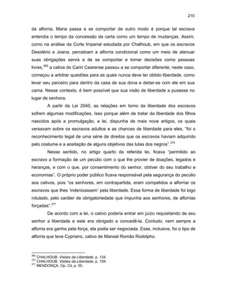 210

da alforria, Maria passa a se comportar de outro modo é porque tal escrava
entendia o tempo da concessão da carta como um tempo de mudanças. Assim,
como na análise da Corte Imperial estudada por Chalhoub, em que os escravos
Desidério e Joana, percebiam a alforria condicional como um meio de atenuar
suas obrigações servis e de se comportar e tomar decisões como pessoas
livres,369 a cativa do Cariri Cearense passou a se comportar diferente; neste caso,
começou a arbitrar questões para as quais nunca deve ter obtido liberdade, como
levar seu parceiro para dentro da casa de sua dona e deitar-se com ele em sua
cama. Nesse contexto, é bem possível que sua visão de liberdade a pusesse no
lugar de senhora.
A partir da Lei 2040, as relações em torno da liberdade dos escravos
sofrem algumas modificações. Isso porque além de tratar da liberdade dos filhos
nascidos após a promulgação, a lei, dispunha de mais nove artigos, os quais
versavam sobre os escravos adultos e as chances de liberdade para eles, “foi o
reconhecimento legal de uma série de direitos que os escravos haviam adquirido
pelo costume e a aceitação de alguns objetivos das lutas dos negros”.370
Nesse sentido, no artigo quarto da referida lei, ficava “permitido ao
escravo a formação de um pecúlio com o que lhe provier de doações, legados e
heranças, e com o que, por consentimento do senhor, obtiver do seu trabalho e
economias”. O próprio poder público ficava responsável pela segurança do pecúlio
aos cativos, pois “os senhores, em contrapartida, eram compelidos a alforriar os
escravos que lhes ‘indenizassem’ pela liberdade. Essa forma de liberdade foi logo
rotulado, pelo caráter de obrigatoriedade que impunha aos senhores, de alforrias
forçadas”.371
De acordo com a lei, o cativo poderia entrar em juízo requisitando de seu
senhor a liberdade e este era obrigado a concedê-la. Contudo, nem sempre a
alforria era ganha pela força, ela podia ser negociada. Esse, inclusive, foi o tipo de
alforria que teve Cypriano, cativo de Manoel Romão Rodolpho.

369

CHALHOUB. Visões da Liberdade, p. 134.
CHALHOUB. Visões da Liberdade, p. 159.
371
MENDONÇA. Op. Cit, p. 55.
370

 