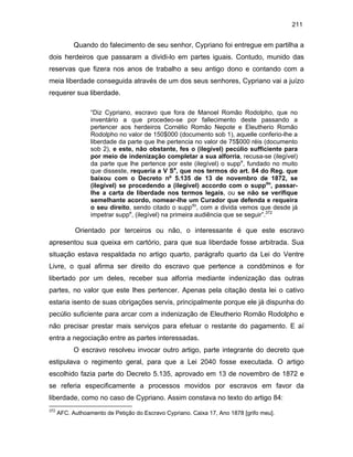 211

Quando do falecimento de seu senhor, Cypriano foi entregue em partilha a
dois herdeiros que passaram a dividi-lo em partes iguais. Contudo, munido das
reservas que fizera nos anos de trabalho a seu antigo dono e contando com a
meia liberdade conseguida através de um dos seus senhores, Cypriano vai a juízo
requerer sua liberdade.
“Diz Cypriano, escravo que fora de Manoel Romão Rodolpho, que no
inventário a que procedeo-se por fallecimento deste passando a
pertencer aos herdeiros Cornélio Romão Nepote e Eleutherio Romão
Rodolpho no valor de 150$000 (documento sob 1), aquelle conferio-lhe a
liberdade da parte que lhe pertencia no valor de 75$000 réis (documento
sob 2), e este, não obstante, fes o (ilegível) pecúlio sufficiente para
por meio de indenização completar a sua alforria, recusa-se (ilegível)
da parte que lhe pertence por este (ilegível) o suppe, fundado no muito
que disseste, requeria a V Sa, que nos termos do art. 84 do Reg. que
baixou com o Decreto nº 5.135 de 13 de novembro de 1872, se
(ilegível) se procedendo a (ilegível) accordo com o suppdo, passarlhe a carta de liberdade nos termos legais, ou se não se verifique
semelhante acordo, nomear-lhe um Curador que defenda e requeira
o seu direito, sendo citado o suppdo, com a divida vemos que desde já
impetrar suppe, (ilegível) na primeira audiência que se seguir”.372

Orientado por terceiros ou não, o interessante é que este escravo
apresentou sua queixa em cartório, para que sua liberdade fosse arbitrada. Sua
situação estava respaldada no artigo quarto, parágrafo quarto da Lei do Ventre
Livre, o qual afirma ser direito do escravo que pertence a condôminos e for
libertado por um deles, receber sua alforria mediante indenização das outras
partes, no valor que este lhes pertencer. Apenas pela citação desta lei o cativo
estaria isento de suas obrigações servis, principalmente porque ele já dispunha do
pecúlio suficiente para arcar com a indenização de Eleutherio Romão Rodolpho e
não precisar prestar mais serviços para efetuar o restante do pagamento. E aí
entra a negociação entre as partes interessadas.
O escravo resolveu invocar outro artigo, parte integrante do decreto que
estipulava o regimento geral, para que a Lei 2040 fosse executada. O artigo
escolhido fazia parte do Decreto 5.135, aprovado em 13 de novembro de 1872 e
se referia especificamente a processos movidos por escravos em favor da
liberdade, como no caso de Cypriano. Assim constava no texto do artigo 84:
372

AFC. Authoamento de Petição do Escravo Cypriano. Caixa 17, Ano 1878 [grifo meu].

 