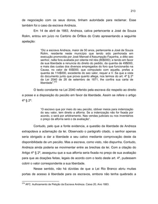 213

de negociação com os seus donos, tinham autoridade para reclamar. Esse
também foi o caso da escrava Andreza.
Em 14 de abril de 1883, Andreza, cativa pertencente a José de Souza
Rolim, entrou em juízo no Cartório de Órfãos do Crato apresentando a seguinte
apelação:
“Diz a escrava Andreza, maior de 50 anos, pertencente a José de Souza
Rolim, residente neste município que tendo sido penhorada em
execução promovida por José Manoel d’Assumpção Façanha, a ditto seo
senhor, nella fora avaliada por oitenta mil réis (80$000); e tendo em favor
de sua liberdade a renuncia do direito do pedido, da quantia de 49$000,
e mais das custas dos diversos empregados do foro que funcionarão na
Causa, no valor de 65$000, que computado com aquella, prefas a
quantia de 114$000, excedente do seo valor, requer a V. Sa que a vista
do documento junto que prova quanto allega, nos termos do art. 4º § 2º
da Lei 2040 de 28 de setembro de 1871, lhe confira sua carta de
liberdade”.374

O texto constante na Lei 2040 referido pela escrava diz respeito ao direito
a posse e a disposição do pecúlio em favor da liberdade. Assim se refere o artigo
4º § 2º:
“O escravo que por meio do seu pecúlio, obtiver meios para indenização
do seu valor, tem direito a alforria. Se a indenização não for fixada por
acordo, o será por arbitramento. Nas vendas judiciais ou nos inventários
o preço da alforria será o da avaliação”.

Contudo, pelo que a fonte evidencia, a questão da liberdade de Andreza
extrapolava a aclamação da lei. Observado o parágrafo citado, o senhor apenas
seria obrigado a dar a liberdade a seu cativo mediante comprovação deste da
disponibilidade de um pecúlio. Mas a escrava, como visto, não dispunha. Contudo,
Andreza ainda poderia se movimentar entre as brechas da lei. Com a citação do
Artigo 4º § 2º, assegurou que a sua alforria seria fixada no preço de sua avaliação
para que as doações feitas, legais de acordo com o texto deste art. 4º, pudessem
cobrir o valor correspondente a sua liberdade.
Nesse sentido, não há dúvidas de que a Lei Rio Branco abriu muitas
portas de acesso à liberdade para os escravos, embora não tenha quebrado a
374

AFC. Authoamento de Petição da Escrava Andreza. Caixa 20, Ano 1883.

 