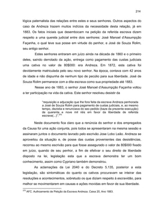 214

lógica paternalista das relações entre estes e seus senhores. Outros aspectos do
caso de Andreza trazem muitos indícios da necessidade desta relação, já em
1883. Os fatos iniciais que desembocam na petição da referida escrava dizem
respeito a uma querela judicial entre dois senhores: José Manoel d’Assumpção
Façanha, o qual teve sua posse em virtude do penhor, e José de Souza Rolim,
seu antigo senhor.
Estes senhores entraram em juízo ainda na década de 1860 e o primeiro
deles, saindo derrotado da ação, entrega como pagamento das custas judiciais
uma cativa no valor de 80$000: era Andreza. Em 1872, esta cativa foi
devidamente matriculada pelo seu novo senhor. Na época, contava com 42 anos
de idade e não dispunha de nenhum tipo de pecúlio para sua liberdade. José de
Souza Rolim permanece com a dita escrava como sua propriedade até 1883.
Nesse ano de 1883, o senhor José Manoel d’Assumpção Façanha voltou
a ter participação na vida da cativa. Este senhor resolveu desistir da
“requisição e adjucação que lhe fora feita da escrava Andreza penhorada
a José de Souza Rolim para pagamento de custas judiciais, e, ao mesmo
tempo, dezistia e renunciava do seo pedido (baze da prezente execução)
de quarenta e nove mil réis em favor da liberdade de referida
escrava(...)”.375

Neste documento fica claro que a renúncia do senhor e dos empregados
da Causa foi uma ação conjunta, pois todos se apresentaram na mesma sessão e
assinaram juntos o documento lavrado pelo escrivão Jose Lobo Leão. Andreza se
aproveitou da situação e, de posse das custas provenientes das desistências,
recorreu ao mesmo escrivão para que fosse assegurado o valor de 80$000 fixado
em juízo, quando de seu penhor, a fim de efetivar o seu direito de liberdade
disposto na lei, legislação esta que a escrava demonstra ter um bom
conhecimento, assim como Cypriano também demonstrou.
As aclamações da Lei 2040 e do Decreto 5.135, posterior a esta
legislação, são sintomáticas do quanto os cativos procuravam se inteirar das
resoluções e acontecimentos, sobretudo os que diziam respeito à escravidão, para
melhor se movimentarem em causas e ações movidas em favor de sua liberdade.
375

AFC. Authoamento de Petição da Escrava Andreza. Caixa 20, Ano 1883.

 
