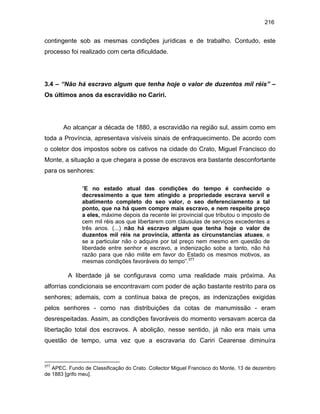 216

contingente sob as mesmas condições jurídicas e de trabalho. Contudo, este
processo foi realizado com certa dificuldade.

3.4 – “Não há escravo algum que tenha hoje o valor de duzentos mil réis” –
Os últimos anos da escravidão no Cariri.

Ao alcançar a década de 1880, a escravidão na região sul, assim como em
toda a Província, apresentava visíveis sinais de enfraquecimento. De acordo com
o coletor dos impostos sobre os cativos na cidade do Crato, Miguel Francisco do
Monte, a situação a que chegara a posse de escravos era bastante desconfortante
para os senhores:
“E no estado atual das condições do tempo é conhecido o
decressimento a que tem atingido a propriedade escrava servil e
abatimento completo do seo valor, o seo deferenciamento a tal
ponto, que na há quem compre mais escravo, e nem respeite preço
a eles, máxime depois da recente lei provincial que tributou o imposto de
cem mil réis aos que libertarem com cláusulas de serviços excedentes a
três anos. (...) não há escravo algum que tenha hoje o valor de
duzentos mil réis na província, attenta as circunstancias atuaes, e
se a particular não o adquire por tal preço nem mesmo em questão de
liberdade entre senhor e escravo, a indenização sobe a tanto, não há
razão para que não milite em favor do Estado os mesmos motivos, as
mesmas condições favoráveis do tempo”.377

A liberdade já se configurava como uma realidade mais próxima. As
alforrias condicionais se encontravam com poder de ação bastante restrito para os
senhores; ademais, com a contínua baixa de preços, as indenizações exigidas
pelos senhores - como nas distribuições da cotas de manumissão - eram
desrespeitadas. Assim, as condições favoráveis do momento versavam acerca da
libertação total dos escravos. A abolição, nesse sentido, já não era mais uma
questão de tempo, uma vez que a escravaria do Cariri Cearense diminuíra

377

APEC. Fundo de Classificação do Crato. Collector Miguel Francisco do Monte, 13 de dezembro
de 1883 [grifo meu].

 