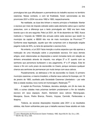 218

promulgava leis que dificultassem a permanência do trabalho escravo no território
cearense. Nesse contexto, e com tal finalidade, foram sancionadas as leis
provinciais 2031 e 2034 nos anos 1882 e 1883, respectivamente.
Na realidade, as duas leis tinham o mesmo princípio e finalidade: libertar
o escravo por meio de imposto cobrado sobre cada elemento cativo que o senhor
possuísse, com a diferença que o texto promulgado em 1882 era bem mais
brando que o do ano seguinte. Pela Lei 2031, de 18 de dezembro de 1882, ficava
instituído o “imposto de 10$000 réis annuais sobre cada escravo que residir no
município da capital, e 6$000 réis nos de mais municípios da Província”.378
Conforme essa legislação, aquele que não cumprisse com a disposição exigida
pagaria multa de 50%, ou teria de apresentar o escravo livre.
No entanto, a Lei 2031 fazia menção a outros aspectos que não apenas a
instituição de uma tributação sobre a propriedade escrava. Em seus demais
artigos, eram relacionadas as disposições a serem tomadas tanto em relação ao
dinheiro arrecadado através do imposto, nos artigos 2º e 3º, quanto com os
senhores que porventura burlassem o seu pagamento, 4º e 5º artigos. Esta lei
visava o fim em curto prazo da escravidão no Ceará, porque cerceava qualquer
chance aos senhores de permanecer por muito tempo com seus cativos.
Paulatinamente, se delineava o fim da escravidão no Ceará. O primeiro
município cearense, e mesmo brasileiro, a libertar seus cativos foi Acarape, em 19
de janeiro de 1883, auxiliado pela Sociedade Cearense Libertadora – por este
feito a cidade recebeu novo nome em homenagem, Redenção.379
A capital da Província, Fortaleza, decretou abolição, em 24 de maio de
1883, e outras cidades mais próximas também proclamaram o fim do trabalho
escravo em seus espaços. Assim, libertaram seus cativos: Maranguape,
Mecejana, Soure, Pedra Branca, Pereiro, Voçosa, Canindé, Pentecostes e
Ibiapina.
Todavia, as severas disposições impostas pela 2031 e os resultados
obtidos, não foram suficientes para que o trabalho escravo fosse abolido em todo

378
379

Leis e Resoluções da Província do Ceará. Fortaleza, 1882. Apud SILVA. Op. Cit, p. 293.
SILVA. Op. Cit, p. 222.

 