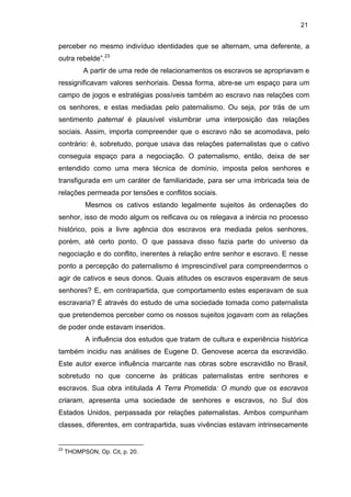 21

perceber no mesmo indivíduo identidades que se alternam, uma deferente, a
outra rebelde”.23
A partir de uma rede de relacionamentos os escravos se apropriavam e
ressignificavam valores senhoriais. Dessa forma, abre-se um espaço para um
campo de jogos e estratégias possíveis também ao escravo nas relações com
os senhores, e estas mediadas pelo paternalismo. Ou seja, por trás de um
sentimento paternal é plausível vislumbrar uma interposição das relações
sociais. Assim, importa compreender que o escravo não se acomodava, pelo
contrário: é, sobretudo, porque usava das relações paternalistas que o cativo
conseguia espaço para a negociação. O paternalismo, então, deixa de ser
entendido como uma mera técnica de domínio, imposta pelos senhores e
transfigurada em um caráter de familiaridade, para ser uma imbricada teia de
relações permeada por tensões e conflitos sociais.
Mesmos os cativos estando legalmente sujeitos às ordenações do
senhor, isso de modo algum os reificava ou os relegava a inércia no processo
histórico, pois a livre agência dos escravos era mediada pelos senhores,
porém, até certo ponto. O que passava disso fazia parte do universo da
negociação e do conflito, inerentes à relação entre senhor e escravo. E nesse
ponto a percepção do paternalismo é imprescindível para compreendermos o
agir de cativos e seus donos. Quais atitudes os escravos esperavam de seus
senhores? E, em contrapartida, que comportamento estes esperavam de sua
escravaria? É através do estudo de uma sociedade tomada como paternalista
que pretendemos perceber como os nossos sujeitos jogavam com as relações
de poder onde estavam inseridos.
A influência dos estudos que tratam de cultura e experiência histórica
também incidiu nas análises de Eugene D. Genovese acerca da escravidão.
Este autor exerce influência marcante nas obras sobre escravidão no Brasil,
sobretudo no que concerne às práticas paternalistas entre senhores e
escravos. Sua obra intitulada A Terra Prometida: O mundo que os escravos
criaram, apresenta uma sociedade de senhores e escravos, no Sul dos
Estados Unidos, perpassada por relações paternalistas. Ambos compunham
classes, diferentes, em contrapartida, suas vivências estavam intrinsecamente

23

THOMPSON, Op. Cit, p. 20.

 